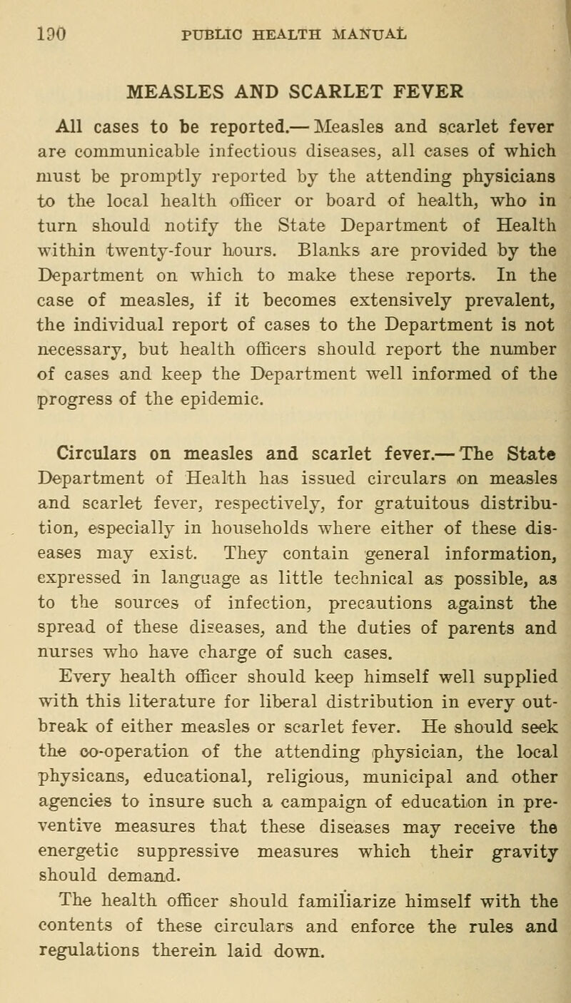 MEASLES AND SCARLET FEVER All cases to be reported.— Measles and scarlet fever are communicable infectious diseases, all eases of which must be promptly reported by the attending physicians to the local health officer or board of health, who in turn should notify the State Department of Health within twenty-four hours. Blanks are provided by the Department on which to make these reports. In the case of measles, if it becomes extensively prevalent, the individual report of cases to the Department is not necessary, but health officers should report the number of cases and keep the Department well informed of the progress of the epidemic. Circulars on measles and scarlet fever.— The State Department of Health has issued circulars on measles and scarlet fever, respectively, for gratuitous distribu- tion, especially in households where either of these dis- eases may exist. They contain general information, expressed in language as little technical as possible, as to the sources of infection, precautions against the spread of these diseases, and the duties of parents and nurses who have charge of such cases. Every health officer should keep himself well supplied with this literature for liberal distribution in every out- break of either measles or scarlet fever. He should seek the oo-operation of the attending physician, the local physicans, educational, religious, municipal and other agencies to insure such a campaign of education in pre- ventive measures that these diseases may receive the energetic suppressive measures which their gravity should demand. The health officer should familiarize himself with the contents of these circulars and enforce the rules and regulations therein laid down.