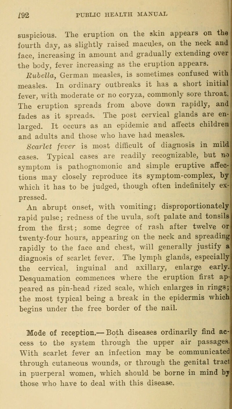 suspicious. The eruption on the skin appears on the fourth day, as slightly raised macules, on the neck and face, increasing in amount and gradually extending over the body, fever increasing as the eruption appears. Rubella, German measles, is sometimes confused with measles. In ordinary outbreaks it has a short initial fever, with moderate or no coryza, commonly sore throat. The eruption spreads from above down rapidly, and fades as it spreads. The post cervical glands are en- larged. It occurs as an epidemic and affects children i and adults and those who have had measles. Scarlet fever is most difficult of diagnosis in mild cases. Typical cases are readily recognizable, but no symptom is pathognomonic and simple eruptive affec- tions may closely reproduce its symptom-complex, by which it has to be judged, though often indefinitely ex- pressed. An abrupt onset, with vomiting; disproportionately rapid pulse; redness of the uvula, soft palate and tonsils from the first; some degree of rash after twelve or twenty-four hours, appearing on the neck and spreading rapidly to the face and chest, will generally justify a diagnosis of scarlet fever. The lymph glands, especially the cervical, inguinal and axillary, enlarge early Desquamation commences where the eruption first ap- peared as pin-head rized scale, w4iich enlarges in rings; the most typical being a break in the epidermis which begins under the free border of the nail. Mode of reception.— Both diseases ordinarily find ac- cess to the system through the upper air passages. With scarlet fever an infection may be communicated through cutaneous wounds, or through the genital tract in puerperal women, which should be borne in mind by those who have to deal with this disease.