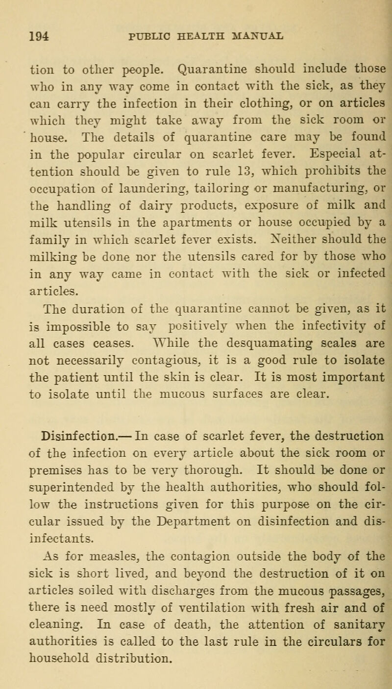 tion to other people. Quarantine should include those who in any way come in contact with the sick, as they can carry the infection in their clothing, or on articles which they might take away from the sick room or house. The details of quarantine care may be found in the popular circular on scarlet fever. Especial at- tention should be given to rule 13, which prohibits the occupation of laundering, tailoring or manufacturing, or the handling of dairy products, exposure of milk and milk utensils in the apartments or house occupied by a family in which scarlet fever exists. Xeither should the milking be done nor the utensils cared for by those who in any way came in contact with the sick or infected articles. The duration of the quarantine cannot be given, as it is impossible to say positively when the infectivity of all cases ceases. \\Tiile the desquamating scales are not necessarily contagious, it is a good rule to isolate the patient until the skin is clear. It is most important to isolate until the mucous surfaces are clear. Disinfection.— In case of scarlet fever, the destruction of the infection on every article about the sick room or premises has to be very thorough. It should be done or superintended by the health authorities, who should fol- low the instructions given for this purpose on the cir- cular issued by the Department on disinfection and dis- infectants. As for measles, the contagion outside the body of the sick is short lived, and beyond the destruction of it on articles soiled with discharges from the mucous passages, there is need mostly of ventilation with fresh air and of cleaning. In case of death, the attention of sanitary authorities is called to the last rule in the circulars for household distribution.