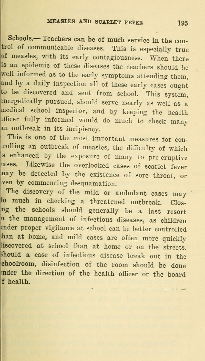 Schools.— Teachers can be of much service in the con- trol of communicable diseases. This is especially true of measles, with its early contagiousness. When there is an epidemic of these diseases the teachers should be well informed as to the early symptoms attending them, and by a daily inspection all of these early cases ouglit to be discovered and sent from school. This system, mergetically pursued, should serve nearly as well as a medical school inspector, and by keeping the health officer fully informed would do much to check many an outbreak in its incipiency. This is one of the most important measures for oon- :rolling an outbreak of measles, the difficulty of which s enhanced by the exposure of many to pre-eruptive jases. Likewise the overlooked cases of scarlet fever nay be detected by the existence of sore throat, or ven by commencing desquamation. The discovery of the mild or ambulant cases may lo much in checking a threatened outbreak. Clos- ng the schools should generally be a last resort a the management of infectious diseases, as children mder proper vigilance at school can be better controlled han at home, and mild cases are often more quickly liscovered at school than at home or on the streets, should a case of infectious disease break out in the choolroom, disinfection of the room should be done mder the direction of the health officer or the board f health.