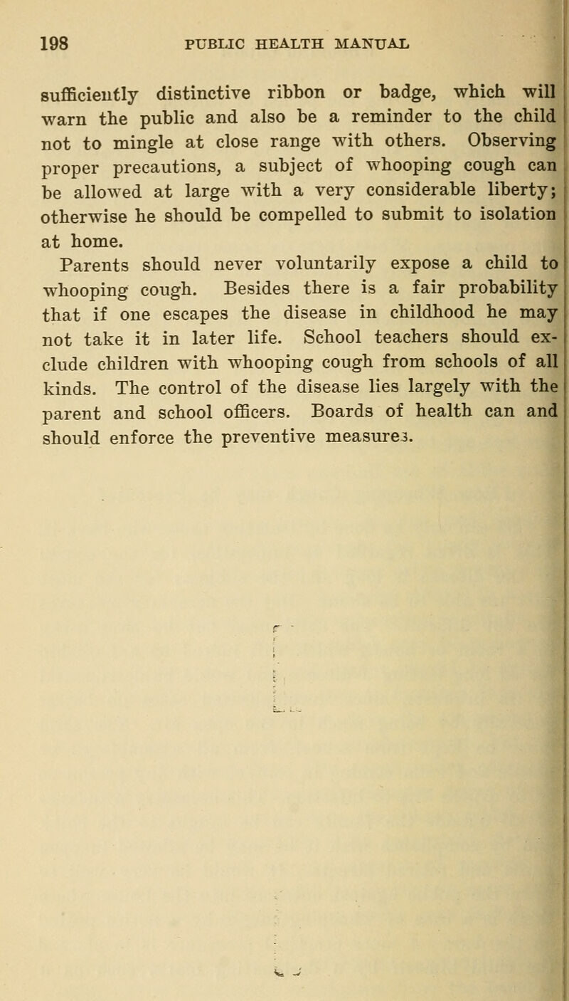 sufficieutly distinctive ribbon or badge, which will warn the public and also be a reminder to the child not to mingle at close range with others. Observing proper precautions, a subject of whooping cough can be allowed at large with a very considerable liberty; otherwise he should be compelled to submit to isolation at home. Parents should never voluntarily expose a child to whooping cough. Besides there is a fair probability that if one escapes the disease in childhood he may not take it in later life. School teachers should ex- clude children with whooping cough from schools of all kinds. The control of the disease lies largely with the parent and school oflBcers. Boards of health can and should enforce the preventive measures.