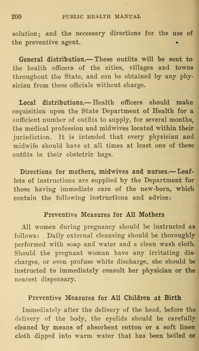 solution; and the necessary directions for the use of the preventive agent. • i General distribution.— These outfits will be sent to the health officers of the cities, villages and towns throughout the State, and can be obtained by any phy- sician from these officials without charge. Local distributions.— Health officers should make requisition upon the State Department of Health for a sufficient number of outfits to supply, for several months, the medical profession and midwives located within their jurisdiction. It is intended that every physician and midwife should ha^ve at all times at least one of these outfits in their obstetric hags. Directions for mothers, midwives and nurses.— Leaf- lets of instructions are supplied by the Department for those having immediate care of the new-born, which contain the following instructions and advice: Preventive Measures for All Mothers All women during pregnancy should be instructed as follows: Daily external cleansing should be thoroughly performed with soap and water and a clean wash cloth. Should the pregnant woman have any irritating dis- charges, or even profuse white discharge, she should be instructed to immediately consult her physician or the nearest dispensary. Preventive Measures for All Children at Birth Immediately after the delivery of the head, before the delivery of the body, the eyelids should be carefully cleaned by means of absorbent cotton or a soft linen cloth dipped into warm water that has been boiled or