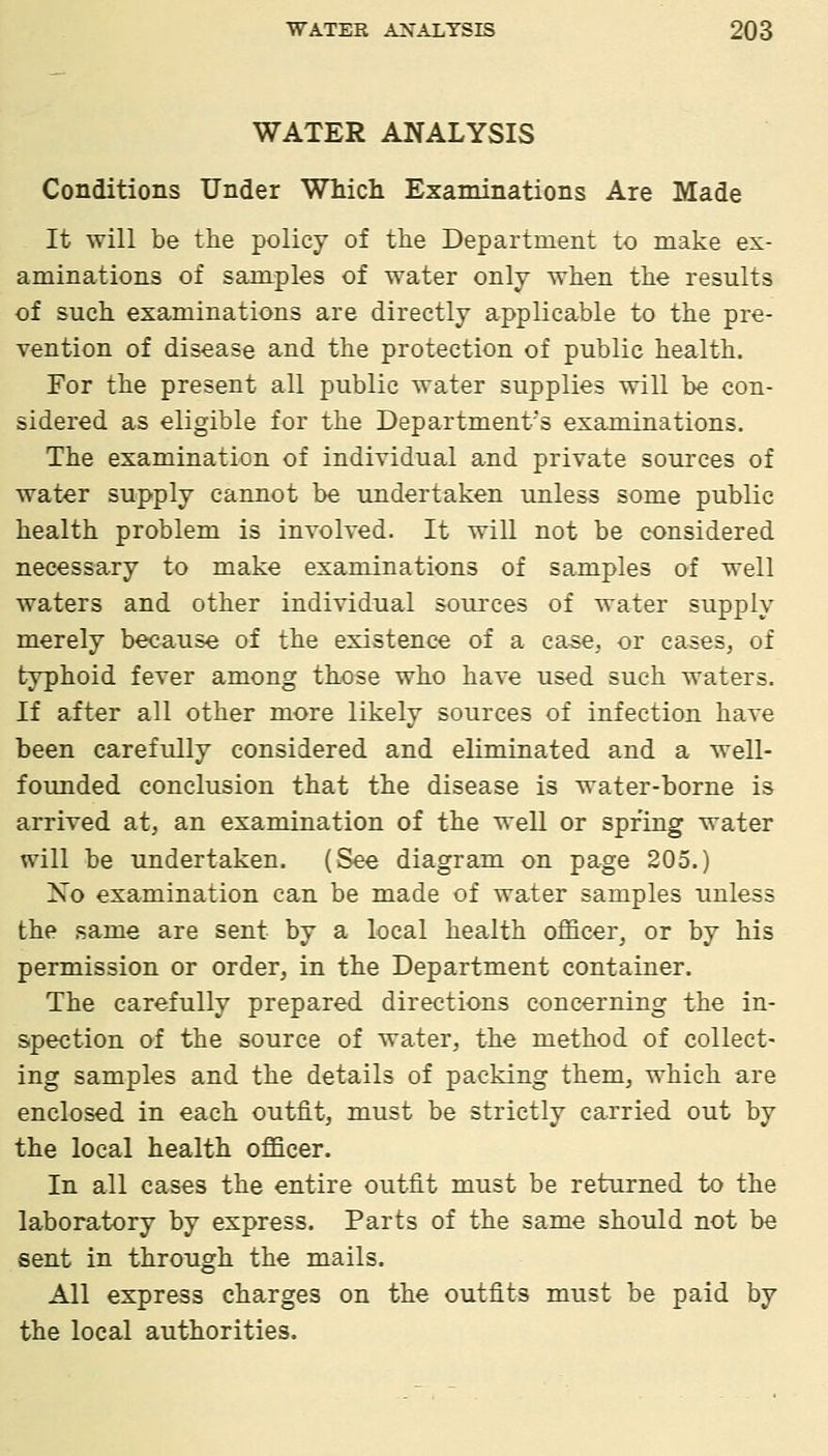 WATER ANALYSIS Conditions Under Which Examinations Are Made It will be the policy of the Department to make ex- aminations of samples of water only when the results of such examinations are directly applicable to the pre- vention of disease and the protection of public health. For the present all public water supplies will be con- sidered as eligible for the Department's examinations. The examination of individual and private sources of water supply cannot be undertaken unless some public health problem is involved. It will not be considered necessary to make examinations of samples of well waters and other individual sources of water supply merely because of the existence of a case, or cases, of typhoid fever among those who have used such waters. If after all other more likely sources of infection have been carefully considered and eliminated and a well- founded conclusion that the disease is water-borne is arrived at, an examination of the well or spring water will be undertaken. (See diagram on page 205.) Xo examination can be made of water samples unless the same are sent by a local health officer, or by his permission or order, in the Department container. The carefully prepared directions concerning the in- spection of the source of water, the method of collect- ing samples and the details of packing them, which are enclosed in each outfit, must be strictly carried out by the local health oflScer. In all cases the entire outfit must be returned to the laboratory by express. Parts of the same should not be sent in through the mails. All express charges on the outfits must be paid by the local authorities.