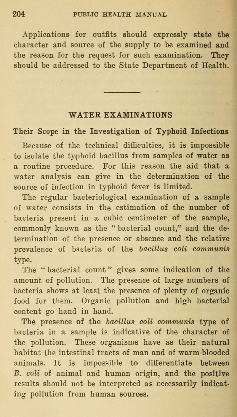 Applications for outfits should expressly state the character and source of the supply to be examined and the reason for the request for such examination. They should be addressed to the State Department of Health. WATER EXAMINATIONS Their Scope in the Investigation of Typhoid Infections Because of the technical difficulties, it is impossible to isolate the typhoid bacillus from samples of water as a routine procedure. For this reason the aid that a water analysis can give in the determination of the source of infection in typhoid fever is limited. The regular bacteriological examination of a sample of water consists in the estimation of the number of bacteria present in a cubic centimeter of the sample, commonly known as the  bacterial count, and the de- termination of the presence or absence and the relative prevalence of bacteria of the bacillus coli communis type. The  bacterial count gives some indication of the amount of pollution. The presence of large numbers of bacteria shows at least the presence of plenty of organic food for them. Organic pollution and high bacterial content go hand in hand. The presence of the hacillus coU communis type of bacteria in a sample is indicative of the character of the pollution. These organisms have as their natural habitat the intestinal tracts of man and of warm-blooded animals. It is impossible to differentiate between B. coli of animal and human origin, and the positive results should not be interpreted as r.ecessarily indicat- ing pollution from human sources.