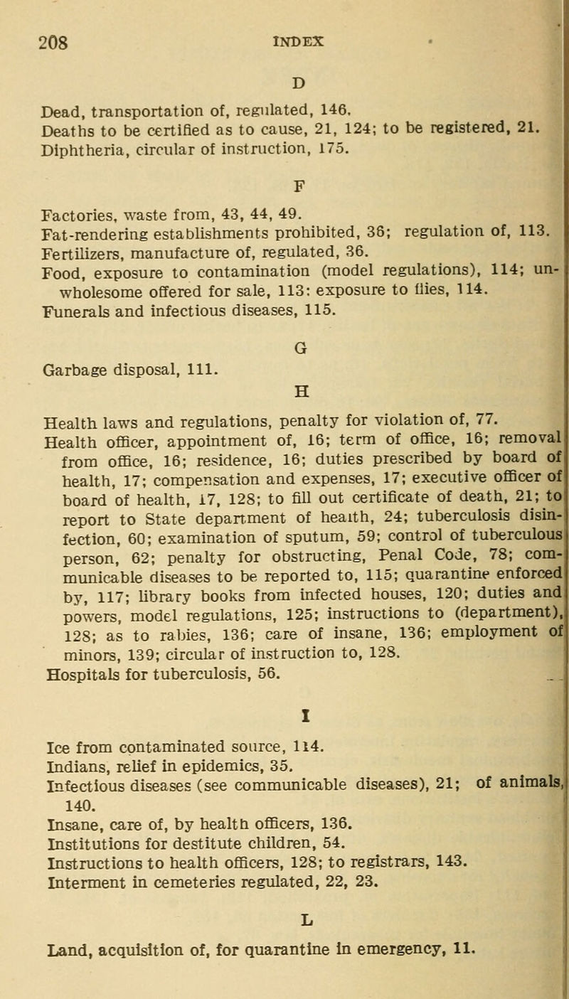 D Dead, transportation of, regulated, 146. Deaths to be certified as to cause, 21, 124; to be registered, 21. Diphtheria, circular of instruction, 175. Factories, waste from, 43, 44, 49. Fat-rendering establishments prohibited, 38; regulation of, 113. Fertilizers, manufacture of, regulated, 36. Food, exposure to contamination (model regulations), 114; un- wholesome offered for sale, 113: exposure to flies, 114. Funerals and infectious diseases, 115. G Garbage disposal, 111. H Health laws and regulations, penalty for violation of, 77. Health officer, appointment of, 16; term of office, 16; removal from office, 16; residence, 16; duties prescribed by board of health, 17; compensation and expenses, 17; executive officer of board of health, 17, 128; to fill out certificate of death, 21; to report to State depanment of health, 24; tuberculosis disin- fection, 60; examination of sputum, 59; control of tuberculous person, 62; penalty for obstructing. Penal Code, 78; com- municable diseases to be reported to, 115; quarantine enforced by, 117; library books from infected houses, 120; duties and powers, model regulations, 125; instructions to (department), 128; as to rabies, 136; care of insane, 136; employment of minors, 139; circular of instruction to, 128. Hospitals for tuberculosis, 56. Ice from contaminated source, li4. Indians, relief in epidemics, 35. Infectious diseases (see communicable diseases), 21; of animals, 140. Insane, care of, by health officers, 136. Institutions for destitute children, 54. Instructions to health officers, 128; to registrars, 143. Interment in cemeteries regulated, 22, 23. L Land, acquisition of, for quarantine in emergency, 11.