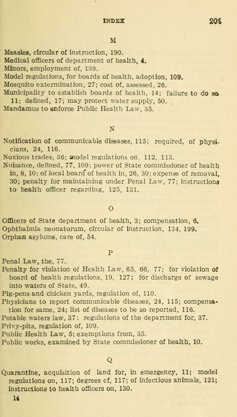 tNDEX 20S M Measles, circular of instruction, 190. Medical officers of department of health, 4, Minors, employment of, 139. Model regulations, for boards of health, adoption, 109. Mosquito extermination, 27; cost of, assessed, 26. Municipality to establish boards of health, 14; failure to do sa 11; defined, 17; may protect water supply, 50. Mandamus to enforce Public Health Law, 35. N Notification of communicable diseases, 115; required, of physi- cians, 24, 116. Noxious trades, 36; model regulations on, 112, 113. Nuisance, defined, 77, 109: power of State commissioner of health in, 8, 10; of local board* of health in, 26, 30; expense of removal, 30; penalty for maintaining under Penal Law, 77; instructiong to health officer regarding, 125, 131. O Officers of State department of health, 3; compensation, 6. Ophthalmia neonatorum, circular of instruction, 134, 199. Orphan asylums, care of, 54. P Penal Law, the, 77. Penalty for violation of Health Law, 65, 66, 77; for violation of board of health regulations, 19, 127; for discharge of sewage into waters of State, 49. Pig-pens and chicken yards, regulation of, 110. Physicians to report commimicable diseases, 24, 115; compensa- tion for same, 24; list of diseases to be so reported, 116. Potable waters law, 37; regulations of the department for, 37. Privy-pits, regulation of, 109. Public Health Law, 5; exemptions from, 35, Public works, examined by State commissioner of health, 10, Q Quarantine, acquisition of land for, in emergency, 11; model regulations on, 117; degrees of, 117; of infectious animals, 121; instructions to health officers on, 130. U