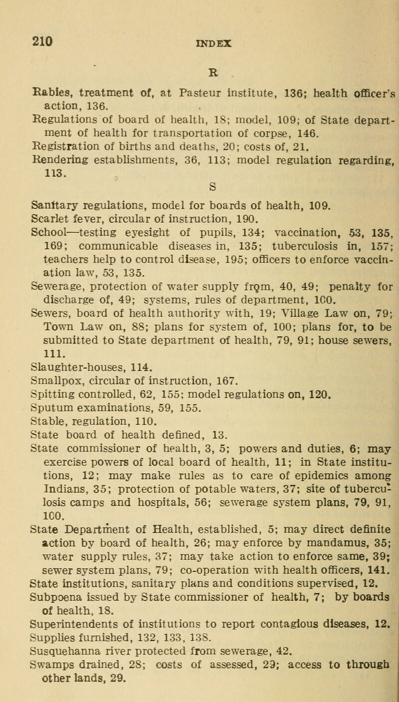 R Rabies, treatment of, at Pasteur institute, 136; health oflBcer's action, 136. Regulations of board of health, IS; model, 109; of State depart- ment of health for transportation of corpse, 146. Registration of births and deaths, 20; costs of, 21. Rendering establishments, 36, 113; model regulation regarding, 113. S Sanitary regulations, model for boards of health, 109. Scarlet fever, circular of instruction, 190. School—testing eyesight of pupils, 134; vaccination, 53, 135, 169; communicable diseases in, 135; tuberculosis in, 157; teachers help to control disease, 195; officers to enforce vaccin- ation law, 53, 135. Sewerage, protection of water supply frQm, 40, 49; penalty for discharge of, 49; systems, rules of department, ICO. Sewers, board of health authority with, 19; Village Law on, 79; Town Law on, 88; plans for system of, 100; plans for, to be submitted to State department of health, 79, 91; house sewers, 111. Slaughter-houses, 114. Smallpox, circular of instruction, 167. Spitting controlled, 62, 155; model regulations on, 120. Sputum examinations, 59, 155. Stable, regulation, 110. State board of health defined, 13. State commissioner of health, 3, 5; powers and duties, 6; may exercise powers of local board of health, 11; in State institu- tions, 12; may make rules as to care of epidemics among Indians, 35; protection of potable waters, 37; site of tubercu- losis camps and hospitals, 56; sewerage system plans, 79, 91, ICO. State Department of Health, established, 5; may direct definite action by board of health, 26; may enforce by mandamus, 35; water supply rules, 37; may take action to enforce same, 39; sewer system plans, 79; co-operation with health officers, 141. State institutions, sanitary plans and conditions supervised, 12. Subpoena issued by State commissioner of health, 7; by boards of health, 18. Superintendents of institutions to report contagious diseases, 12. SuppUes furnished, 132, 133, 138. Susquehanna river protected from sewerage, 42. Swamps drained, 28; costs of assessed, 29; access to through other lands, 29.