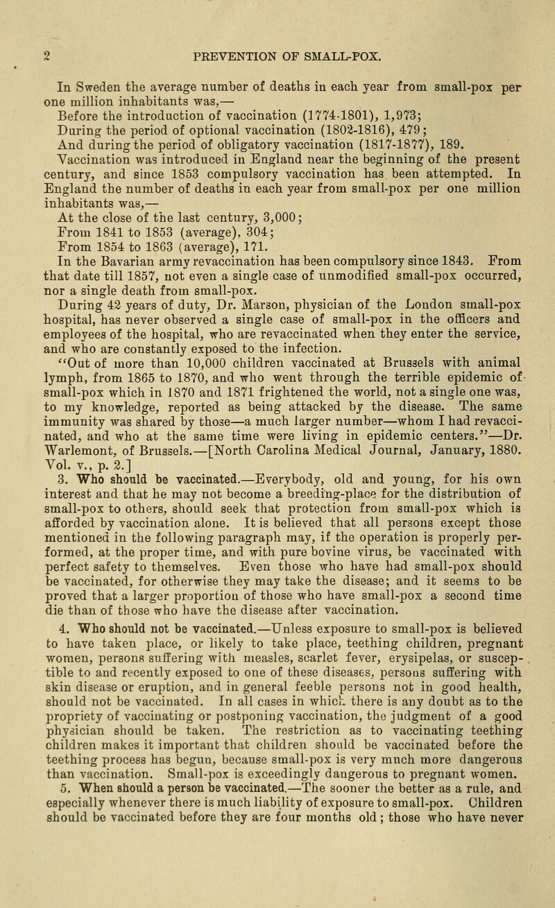 In Sweden the average number of deaths in each year from small-pox per one million inhabitants was,— Before the introduction of vaccination (1774-1801), 1,973; During the period of optional vaccination (1802-1816), 479; And during the period of obligatory vaccination (1817-1877), 189. Vaccination was introduced in England near the beginning of the present century, and since 1853 compulsory vaccination has been attempted. In England the number of deaths in each year from small-pox per one million inhabitants was,— At the close of the last century, 3,000; From 1841 to 1853 (average), 304; From 1854 to 1863 (average), 171. In the Bavarian army revaccination has been compulsory since 1843. From that date till 1857, not even a single case of unmodified small-pox occurred, nor a single death from small-pox. During 42 years of duty, Dr. Mar3on, physician of the London small-pox hospital, has never observed a single case of small-pox in the officers and employees of the hospital, who are revaccinated when they enter the service, and who are constantly exposed to the infection. Out of more than 10,000 children vaccinated at Brussels with animal lymph, from 1865 to 1870, and who went through the terrible epidemic of- small-pox which in 1870 and 1871 frightened the world, not a single one was, to my knowledge, reported as being attacked by the disease. The same immunity was shared by those—a much larger number—whom I had revacci- nated, and who at the same time were living in epidemic centers.—Dr. Warlemont, of Brussels.—[North Carolina Medical Journal, January, 1880. Vol. v., p. 2.] 3. Who should be vaccinated.—Everybody, old and young, for his own interest and that he may not become a breeding-place for the distribution of small-pox to others, should seek that protection from small-pox which is afforded by vaccination alone. It is believed that all persons except those mentioned in the following paragraph may, if the operation is properly per- formed, at the proper time, and with pure bovine virus, be vaccinated with perfect safety to themselves. Even those who have had small-pox should be vaccinated, for otherwise they may take the disease; and it seems to be proved that a larger proportion of those who have small-pox a second time die than of those who have the disease after vaccination. 4. Who should not be vaccinated.—Unless exposure to small-pox is believed to have taken place, or likely to take place, teething children, pregnant women, persons suffering with measles, scarlet fever, erysipelas, or suscep- tible to and recently exposed to one of these diseases, persons suffering with skin disease or eruption, and in general feeble persons not in good health, should not be vaccinated. In all cases in which there is any doubt as to the propriety of vaccinating or postponing vaccination, the judgment of a good physician should be taken. The restriction as to vaccinating teething children makes it important that children should be vaccinated before the teething process has begun, because small-pox is very much more dangerous than vaccination. Small-pox is exceedingly dangerous to pregnant women. 5. When should a person be vaccinated.—The sooner the better as a rule, and especially whenever there is much liability of exposure to small-pox. Children should be vaccinated before they are four months old; those who have never