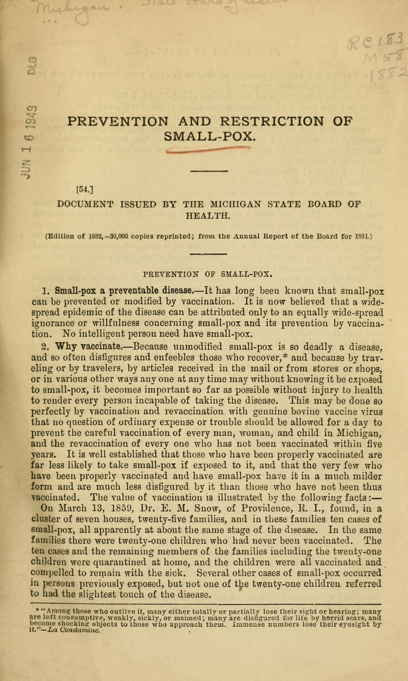 CD CO S PREVENTION AND RESTRICTION OF ^ SMALL-POX. [54.] DOCUMENT ISSUED BY THE MICHIGAN STATE BOARD OF HEALTH. (Edition of 1832,-30,000 copies reprinted; from the Annual Report of the Board for 1331.) PREVENTION OF SMALL-POX. 1. Small-pox a preventable disease.—It has long been known that small-pox can be prevented or modified by vaccination. It is now believed that a wide- spread epidemic of the disease can be attributed only to an equally wide-spread ignorance or willfulness concerning small-pox and its prevention by vaccina- tion. No intelligent person need have small-pox. 2. Why vaccinate.—Because unmodified small-pox is so deadly a disease, and so often disfigures and enfeebles those who recover,* and because by trav- eling or by travelers, by articles received in the mail or from stores or shops, or in various other ways any one at any time may without knowing it be exposed to small-pox, it becomes important so far as possible without injury to health to render every person incapable of taking the disease. This may be done so perfectly by vaccination and revaccinatioii with genuine bovine vaccine virus that no question of ordinary expense or trouble should be allowed for a day to prevent the careful vaccination of every man, woman, and child in Michigan, and the revaccination of every one Avho has not been vaccinated within five years. It is well established that those who have been properly vaccinated are far less likely to take small-pox if exposed to it, and that the very few who have been properly vaccinated and have small-pox have it in a much milder form and are much less disfigured by it than those who have not been thus vaccinated. The value of vaccination is illustrated by the following facts:— On March 13, 1859, Dr. E. M. Snow, of Providence, R. I., found, in a cluster of seven houses, twenty-five families, and in these families ten cases of small-pox, all apparently at about the same stage of the disease. In the same families there were twenty-one children who had never been vaccinated. The ten cases and the remaining members of the families including the twenty-one children were quarantined at home, and the children were all vaccinated and compelled to remain with the sick. Several other cases of small-pox occurred in persons previously exposed, but not one of t^e twenty-one children referred to had the slightest touch of the disease. * Among those -who outlive it, many either totally or ptirtially lose their sight or hearing; many are left consumptive, weakly, sickly, or maimed; many are disligured for life by horrid scars, and become shocking objects to those who approach them, immense numbers lose their eyesight by it.'—ia ConUa7ni)ic.