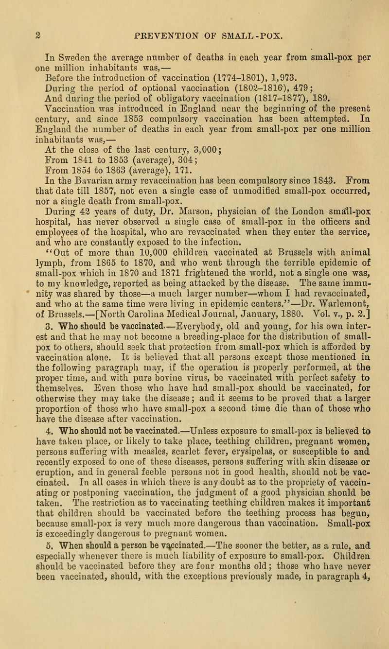 In Sweden the average number of deaths in each year from small-pox per one million inhabitants was,— Before the introduction of vaccination (1774-1801), 1,973. During the period of optional vaccination (1802-1816'), 479; And during the period of obligatory vaccination (1817-1877), 189. Vaccination was introduced in England near the beginning of the present century, and since 1853 compulsory vaccination has been attempted. In England the number of deaths in each year from small-pox per one million inhabitants was,— At the close of the last century, 3,000; From 1841 to 1853 (average), 304; From 1854 to 1863 (average), 171. In the Bavarian army revaccination has been compulsory since 1843. From that date till 1857, not even a single case of unmodified small-pox occurred, nor a single death from small-pox. During 43 years of duty, Dr. Marson, physician of the London small-pox hospital, has never observed a single case of small-pox in the officers and employees of the hospital, who are revaccinated when they enter the service, and who are constantly exposed to the infection. ''Out of more than 10,000 children vaccinated at Brussels with animal lymph, from 1865 to 1870, and who went through the terrible epidemic of small-pox which in 1870 and 1871 frightened the world, not a single one was, to my knowledge, reported as being attacked by the disease. The same immu- nity was shared by those—a much larger number—whom I had revaccinated, and who at the same time were living in epidemic centers.—Dr. Warlemont, of Brussels.—[North Carolina MedicalJournal, January, 1880. Vol. v., p. 2.] 3. Who should be vaccinated—Everybody, old and young, for his own inter- est and that he may not become a breeding-place for the distribution of small- pox to others, should seek that protection from small-pox which is afforded by vaccination alone. Ic is believed that all persons except those mentioned in the following paragraph may, if the operation is properly performed, at the proper time, and with pure bovine virus, be vaccinated with perfect safety to themselves. Even those who have had small-pox should be vaccinated, for otherwise they may take the disease; and it seems to be proved that a larger proportion of those who have small-pox a second time die than of those who have the disease after vaccination. 4. Who should not be vaccinated.—Unless exposure to small-pox is believed to have taken place, or likely to take place, teething children, pregnant women, persons suffering with measles, scarlet fever, erysipelas, or susceptible to and recently exposed to one of these diseases, persons suffering with skin disease or eruption, and in general feeble persons not in good health, should not be vac- cinated. In all cases in which there is any doubt as to the propriety of vaccin- ating or postponing vaccination, the judgment of a good physician should be taken. The restriction as to vaccinating teething children makes it important that children should be vaccinated before the teething process has begun, because small-pox is very much more dangerous than vaccination. Small-pox is exceedingly dangerous to pregnant women. 5. When should a person be vaccinated.—The sooner the better, as a rule, and especially whenever there is much liability of exposure to small-pox. Children should be vaccinated before they are four months old; those who have never been vaccinated, should, with the exceptions previously made, in paragraph 4,