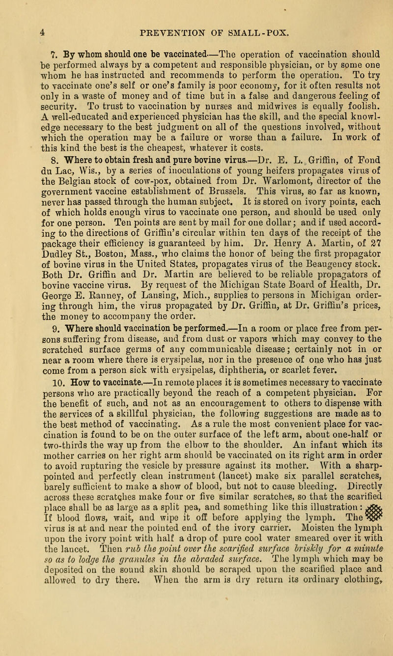 7. By whom should one be vaccinated—The operation of vaccination should be performed always by a competent and responsible physician, or by some one whom he has instructed and recommends to perform the operation. To try to vaccinate one's self or one's family is poor economy, for it often results not only in a waste of money and of time but in a false and dangerous feeling of security. To trust to vaccination by nurses and midwives is equally foolish. A well-educated and experienced physician has the skill, and the special knowl- edge necessary to the best judgment on all of the questions involved, without which the operation may be a failure or worse than a failure. In work of this kind the best is the cheapest, whatever it costs. 8. Where to obtain fresh and pure bovine virus.—Dr. E. L. Griffin, of Fond du Lac, Wis., by a series of inoculations of young heifers propagates virus of the Belgian stock of cow-pox, obtained from Dr. Warlomont, director of the government vaccine establishment of Brussels. This virus, so far as known, never has passed through the human subject. It is stored on ivory points, each of which holds enough virus to vaccinate one person, and should be used only for one person. Ten points are sent by mail for one dollar; and if used accord- ing to the directions of Griffin's circular within ten days of the receipt of the package their efficiency is guaranteed by him. Dr. Henry A. Martin, of 27 Dudley St., Boston, Mass., who claims the honor of being the first propagator of bovine virus in the United States, propagates virus of the Beaugency stock. Both Dr. Griffin and Dr. Martin are believed to be reliable propagators of bovine vaccine virus. By request of the Michigan State Board of Health, Dr. George E. Ranney, of Lansing, Mich., supplies to persons in Michigan order- ing through him, the virus propagated by Dr. Griffin, at Dr. Griffin's prices, the money to accompany the order. 9. Where should vaccination be performed.—In a room or place free from per- sons suffering from disease, and from dust or vapors which may convey to the scratched surface germs of any communicable disease; certainly not in or near a room where there is erysipelas, nor in the presence of one who has just come from a person sick with erysipelas, diphtheria, or scarlet fever. 10. How to vaccinate.—In remote places it is sometimes necessary to vaccinate persons who are practically beyond the reach of a competent physician. For the benefit of such, and not as an encouragement to others to dispense with the services of a skillful physician, the following suggestions are made as to the best method of vaccinating. As a rule the most convenient place for vac- cination is found to be on the outer surface of the left arm, about one-half or two-thirds the way up from the elbow to the shoulder. An infant which its mother carries on her right arm should be vaccinated on its right arm in order to avoid rupturing the vesicle by pressure against its mother. With a sharp- pointed and perfectly clean instrument (lancet) make six parallel scratches, barely sufficient to make a show of blood, but not to cause bleeding. Directly across these scratches make four or five similar scratches, so that the scarified place shall be as large as a split pea, and something like this illustration : ^^Sc If blood flows, wait, and wipe it off before applying the lymph. The^r^ virus is at and near the pointed end of the ivory carrier. Moisten the lymph upon the ivory point with half a drop of pure cool water smeared over it with the lancet. Then rub tlie point over the scarified surface hrisJcly for a minute so as to lodge the granules in the abraded surface. The lymph which may be deposited on the sound skin should be scraped upon the scarified place and allowed to dry there. When the arm is dry return its ordinary clothing.