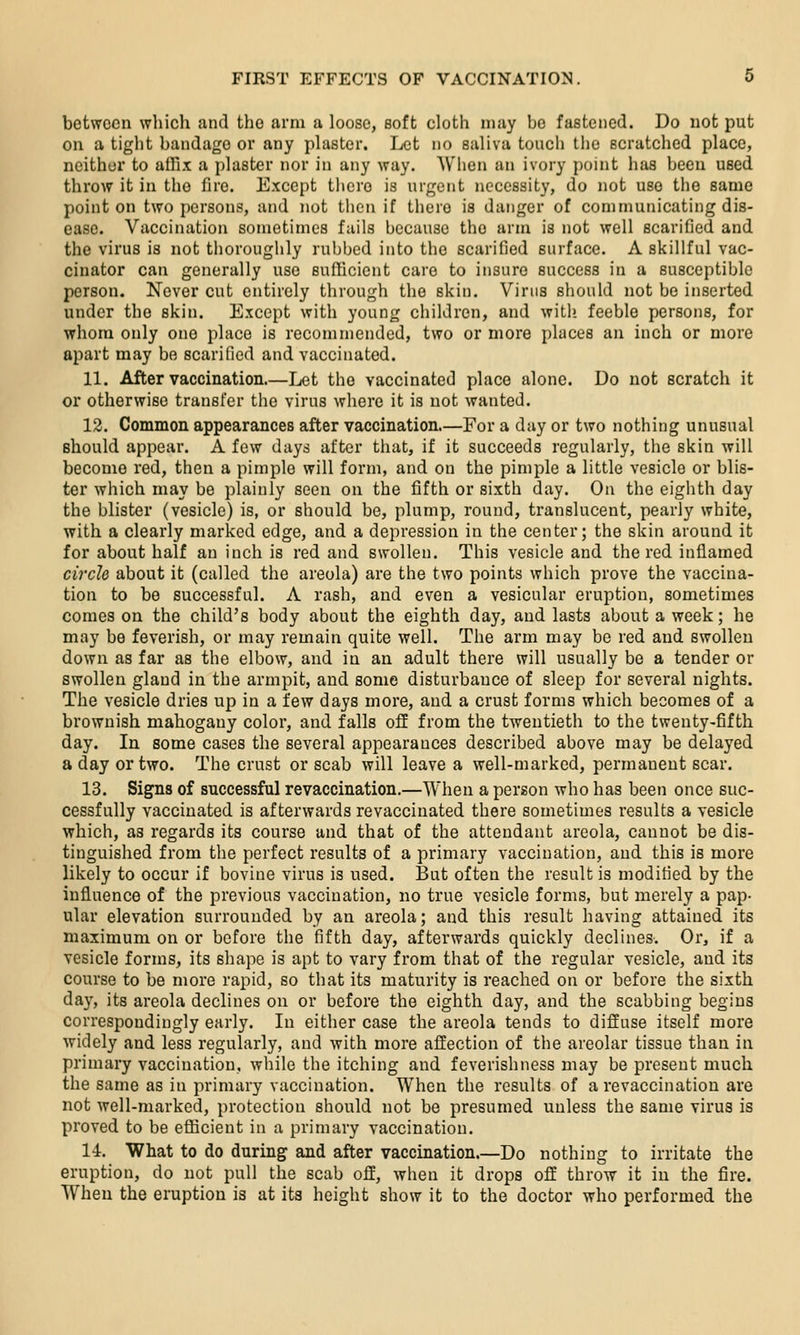 between which and the arm a loose, soft cloth may bo fastened. Do not put on a tight bandage or any plaster. Let no saliva touch the scratched place, neither to atlix a plaster nor in any way. When an ivory point has been used throw it in the fire. Except there is urgent necessity, do not use the same point on two persons, and not then if there is dariger of communicating dis- ease. Vaccination sometimes fails because the arm is not well scarified and the virus is not thoroughly rubbed into the scarified surface. A skillful vac- cinator can generally use sufficient care to insure success in a susceptible person. Never cut entirely through the skin. Virus should not be inserted under the skin. Except with young children, and with, feeble persons, for whom only one place is recommended, two or more places an inch or more apart may be scarified and vaccinated. 11. After vaccination.—Let the vaccinated place alone. Do not scratch it or otherwise transfer the virus where it is not wanted. 12. Common appearances after vaccination.—For a day or two nothing unusual should appear. A few days after that, if it succeeds regularly, the skin will become red, then a pimple will form, and on the pimple a little vesicle or blis- ter which may be plainly seen on the fifth or sixth day. On the eighth day the blister (vesicle) is, or should be, plump, round, translucent, pearly white, with a clearly marked edge, and a depression in the center; the skin around it for about half an inch is red and swollen. This vesicle and the red inflamed circle about it (called the areola) are the two points which prove the vaccina- tion to be successful. A rash, and even a vesicular eruption, sometimes comes on the child's body about the eighth day, and lasts about a week; he may be feverish, or may remain quite well. The arm may be red and swollen down as far as the elbow, and in an adult there will usually be a tender or swollen gland in the armpit, and some disturbance of sleep for several nights. The vesicle dries up in a few days more, and a crust forms which becomes of a brownish mahogany color, and falls ofE from the twentieth to the twenty-fifth day. In some cases the several appearances described above may be delayed a day or two. The crust or scab will leave a well-marked, permanent scar. 13. Signs of successful revaccination,—When a person who has been once suc- cessfully vaccinated is afterwards revaccinated there sometimes results a vesicle which, as regards its course and that of the attendant areola, cannot be dis- tinguished from the perfect results of a primary vaccination, and this is more likely to occur if bovine virus is used. But often the result is modified by the influence of the previous vaccination, no true vesicle forms, but merely a pap- ular elevation surrounded by an areola; and this result having attained its maximum on or before the fifth day, afterwards quickly declines. Or, if a vesicle forms, its shape is apt to vary from that of the regular vesicle, and its course to be more rapid, so that its maturity is reached on or before the sixth day, its areola declines on or before the eighth day, and the scabbing begins correspondingly early. In either case the areola tends to diffuse itself more widely and less regularly, and with more affection of the areolar tissue than in primary vaccination, while the itching and feverishness may be present much the same as in primary vaccination. When the results of a revaccination are not well-marked, protection should not be presumed unless the same virus is proved to be efficient in a primary vaccination. 14. What to do during and after vaccination.—Do nothing to irritate the eruption, do not pull the scab off, when it drops off throw it in the fire. When the eruption is at its height show it to the doctor who performed the