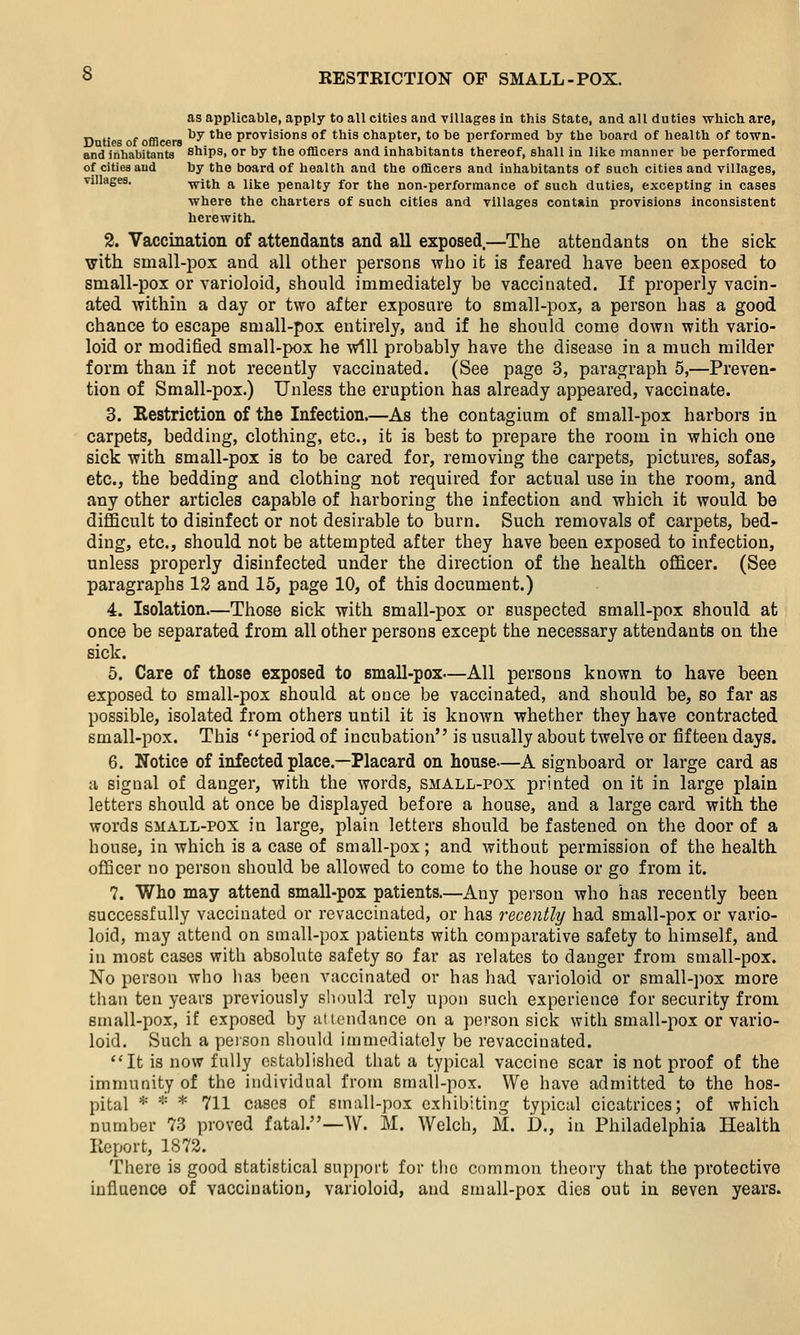 as applicable, apply to all cities and villages in this State, and all duties which are, Dnties of officers ^^ ^^^ provisions of this chapter, to be performed by the board of health of town- and inhabitants ships. or by the officers and inhabitants thereof, shall in like manner be performed of cities and by the board of health and the officers and inhabitants of such cities and villages, villages. with a like penalty for the non-performance of such duties, excepting in cases where the charters of such cities and villages contain provisions inconsistent herewith. 2. Vaccination of attendants and all exposed.—The attendants on the sick with sinall-pox and all other persons who it is feared have been exposed to small-pox or varioloid, should immediately be vaccinated. If properly vacin- ated. within a day or two after exposure to small-pox, a person has a good chance to escape small-pox entirely, and if he should come down with vario- loid or modified small-pox he will probably have the disease in a much milder form than if not recently vaccinated. (See page 3, paragraph 5,—Preven- tion of Small-pox.) Unless the eruption has already appeared, vaccinate. 3. Restriction of the Infection.—As the contagium of small-pox harbors in carpets, bedding, clothing, etc., it is best to prepare the room in which one sick with small-pox is to be cared for, removing the carpets, pictures, sofas, etc., the bedding and clothing not required for actual use in the room, and any other articles capable of harboring the infection and which it would be difficult to disinfect or not desirable to burn. Such removals of carpets, bed- ding, etc., should not be attempted after they have been exposed to infection, unless properly disinfected under the direction of the health officer. (See paragraphs 12 and 15, page 10, of this document.) 4. Isolation—Those sick with small-pox or suspected small-pox should at once be separated from all other persons except the necessary attendants on the sick. 5. Care of those exposed to small-pox—All persons known to have been exposed to small-pox should at once be vaccinated, and should be, so far as possible, isolated from others until it is known whether they have contracted small-pox. This period of incubation is usually about twelve or fifteen days. 6. Notice of infected place.—Placard on house—A signboard or large card as a signal of danger, with the words, small-pox printed on it in large plain letters should at once be displayed before a house, and a large card with the words SMALL-POX in large, plain letters should be fastened on the door of a house, in which is a case of small-pox; and without permission of the health officer no person should be allowed to come to the house or go from it. 7. Who may attend small-pox patients.—Any person who has recently been successfully vaccinated or revaccinated, or has recently had small-pox or vario- loid, may attend on small-pox patients with comparative safety to himself, and in most cases with absolute safety so far as relates to danger from small-pox. No person who has been vaccinated or has had varioloid or small-])ox more than ten years previously should rely uj)on such experience for security from small-pox, if exposed by attendance on a person sick with small-pox or vario- loid. Such a person should immediately be revaccinated. ''It is now fully established that a typical vaccine scar is not proof of the immunity of the individual from small-pox. We have admitted to the hos- pital * * * 711 cases of small-pox exhibiting typical cicatrices; of which number 73 proved fatal.—^V. M. Welch, M. D., in Philadelphia Health Eeport, 1872. There is good statistical support for the common theory that the protective influence of vaccination, varioloid, and small-pox dies out in seven years.
