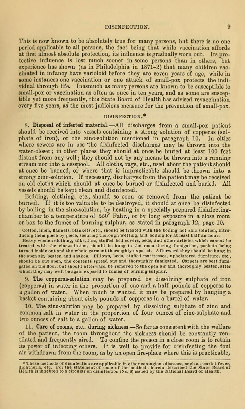 This is novr known to bo absolutely true for many persons, Init there is no one period applicable to all persons, the fact being that while vaccination affords at first almost absolute protection, its inQucnce is gradually worn out. Its pro- tective influence is lost much sooner in some persons than in others, but experience has shown (as in Philadelphia in 1871-2) that many children vac- cinated in infancy have varioloid before they are seven years of age, while in some instances one vaccination or one attack of small-pox protects the indi- vidual through life. Inasmuch as many persons are known to be susceptible to small-pox or vaccination as often as once in ten years, and as some are suscep- tible yet more frequently, this State Board of Health has advised revaccination every five years, as the most judicious measure for the prevention of small-pox. DISINFECTION.* 8. Disposal of infected material.—All discharges from a small-pox patient should be received into vessels containing a strong solution of copperas (sul- phate of iron), or the zinc-solution mentioned in paragraph 10. In cities where sewers are in use *the disinfected discharges may be thrown into the water-closet; in other places they should at once be buried at least 100 feet distant from any well; they should not by any means be thrown into a running stream nor into a cesspool. All cloths, rags, etc., used about the patient should at once be burned, or where that is impracticable should be thrown into a strong zinc-solution. If necessary, discharges from the patient may be received on old cloths which should at once be burned or disinfected and buried. All vessels should be kept clean and disinfected. Bedding, clothing, etc., should so soon as removed from the patient be burned. If it is too valuable to be destroyed, it should at once be disinfected by boiling in the zinc-solution, by heating in a specially prepared disinfecting- chamber to a temperature of 250° Fahr., or by long exposure in a close room or box to the fumes of burning sulphur, as stated in paragraph 12, page 10. Cotton, linen, flannels, blankets, etc., should he treated with the boiling hot zinc-solution, intro- ducing them piece by piece, securing thorough wetting, and boiling for at least half an hour. Heavy woolen clothing, silks, furs, stuffed bed-covers, beds, and other articles which cannot be treated with the zinc-solution, should be hung in the room during fumigation, pockets being turned inside out and the whole garment thoroughly exposed. Afterward they should be hung in the open air, beaten and shaken. Pillows, beds, stuffed mattresses, upholstered furniture, etc., should be cut open, the contents spread out and thoroughly fumigated. Carpets are best fumi- gated on the floor, but should afterward be removed to the open air and thoroughly beaten, after which they may well be again exposed to fumes of burning sulphur. 9. The copperas-solution may be prepared by dissolving sulphate of iron (copperas) in water in the proportion of one and a half pounds of copperas to a gallon of water. When much is wanted it may be prepared by hanging a basket containing about sixty pounds of copperas in a barrel of water. 10. The zinc-solution may be prepared by dissolving sulphate of zinc and common salt in water in the proportion of four ounces of zinc-sulphate and two ounces of salt to a gallon of water. 11. Care of rooms, etc., during sickness.—So far as consistent with the welfare of the patient, the room throughout the sickness should be constantly ven- tilated and frequently aired. To confine the poison in a close room is to retain its power of infecting others. It is well to provide for disinfecting the foul air withdrawn from the room, as by an open fire-place where this is practicable, * These methods of disinfection are applicable in other contagious diseases, such as scarlet fever, diphtheria, etc. For the statement of some of the methods herein described the State Board of Health is indebted to a circular on disinfection (No. S) issued by the National Board of Health.