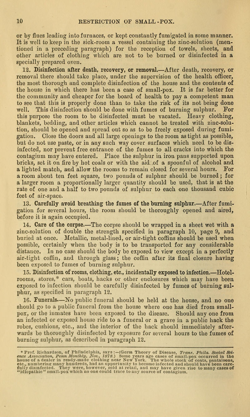 or by fines leading into furnaces, or kept constantly fumigated in some manner. It is well to keep in the sick-room a vessel containing the zinc-solution (men- tioned in a preceding paragraph) for the reception of towels, sheets, and other articles of clothing which are not to be burned or disinfected in a specially prepared oven. 12. Disinfection after death, recovery, or removal.—After death, recovery, or removal there should take place, under the supervision of the healtii officer, the most thorough and complete disinfection of the house and the contents of the house in which there has been a case of small-pox. It is far better for the community and cheaper for the board of health to pay a competent man to see that this is properly done than to take the risk of its not being done well. This disinfection should be done with fumes of burning sulphur. For this purpose the room to be disinfected must be vacated. Heavy clothing, blankets, bedding, and other articles which cannot be treated with zinc-solu- tion, should be opened and spread out so as to be freely exposed during fumi- gation. Close the doors and all large openings to the room as tight as possible, but do not use paste, or in any such way cover surfaces which need to be dis- infected, nor prevent free entrance of the fumes to all cracks into which the contagium may have entered. Place the sulphur in iron pans supported upon bricks, set it on fire by hot coals or with the aid _of a spoonful of alcohol and a lighted match, and allow the rooms to remain closed for several hours. For a room about ten feet square, two pounds of sulphur should be burned; for a larger room a proportionally larger quantity should be used, that is at the rate of one and a half to two pounds of sulphur to each one thousand cubic feet of air-space. 13. Carefully avoid breathing the fumes of the burning sulphur.—After fumi- gation for several hours, the room should be thoroughly opened and aired, before it is again occupied. 14. Care of the corpse.—The corpse should be wrapped in a sheet wet with a zinc-solution of double the strength specified in paragraph 10, page 9, and bnried at once. Metallic, metal-lined, or air-tight cofiins should be used when possible, certainly when tlie body is to be transported for any considerable distance. In no case should the body be exposed to view except in a perfectly air-tight coffin, and through glass; the coffin after its final closure having been exposed to fumes of burning sulphur. 15. Disinfection of rooms, clothing, etc., incidentally exposed to infection.—Hotel- rooms, stores,* cars, boats, hacks or other enclosures which may have been exposed to infection should be carefully disinfected by fumes of burning sul- phur, as specified in paragraph 12. IG. Punerals—No public funeral should be held at the house, and no one should go to a public funeral from the house where one has died from small- pox, or the inmates have been exposed to the disease. Should any one from an infected or exposed house ride to a funeral or a grave in a public hack the robes, cushions, etc., and the interior of the hack should immediately after- wards be thoroughly disinfected by exposure for several hours to the fumes of burning sulphur, as described in paragraph 12.