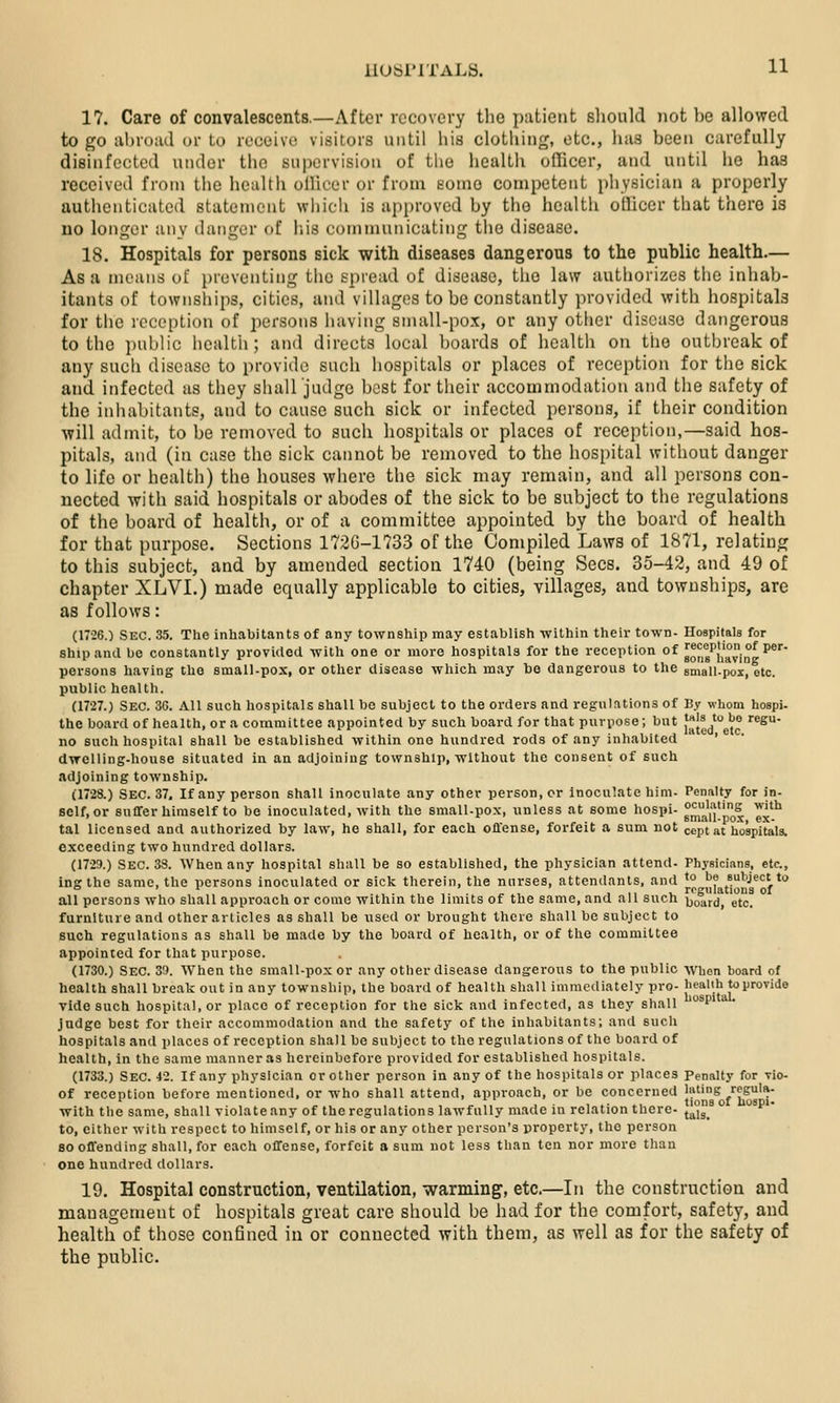 17. Care of convalescents.—After recovery the patient sliould not be allowed to go abroad or to receive visitors until his clothing, etc., has been carefully disinfected under the supervision of tiie health officer, and until he has received from tiie health officer or from eomo competent physician a properly authenticated statement which is approved by the health officer that there is no longer any dutiger of his communicating tlie disease. 18. Hospitals for persons sick with diseases dangerous to the public health.— As a means of preventing the spread of disease, tlio law authorizes tlie inhab- itants of townships, cities, and villages to be constantly provided with hospitals for the reception of persons having small-pox, or any other disease dangerous to the public hcaltii; and directs local boards of health on the outbreak of any such disease to provide such hospitals or places of reception for the sick and infected as they shall judge best for their accommodation and the safety of the inhabitants, and to cause such sick or infected persons, if their condition -will admit, to be removed to such hospitals or places of reception,—said hos- pitals, and (in case the sick cannot be removed to the hospital without danger to life or health) the houses where the sick may remain, and all persons con- nected with said hospitals or abodes of the sick to be subject to the regulations of the board of healtii, or of a committee appointed by the board of health for that purpose. Sections 172G-1733 of the Compiled Laws of 1871, relating to this subject, and by amended section 1740 (being Sees. 35-42, and 49 of chapter XLVI.) made equally applicable to cities, villages, and townships, are as follows: (17-26.) Sec. 35. The inhabitants of any township may establish -within their town- Hospitals for ship and be constantly provided -with one or more hospitals for the reception of goJ^,g^{i'°iQg P* pei'sons having the small-pox, or other disease -which may bo dangerous to the sQiall-pox, etc. public health. (1727.) Sec. 3C. All such hospitals shall be subject to the orders and regulations of By whom hospi- the board of health, or a conamittee appointed by such board for that purpose; but [^{^^g^® '®^ no such hospital shall be established within one hundred rods of any inhabited ' dvrelling-house situated in an adjoining township, without the consent of such adjoining township. (1728.) Sec. 37. If any person shall inoculate any other person, or inoculate him- Penalty for in- self, or suffer himself to be inoculated, with the small-pox, unless at some hospi- ^'J^^'' ^'^'^ tal licensed and authorized by law, he shall, for each offense, forfeit a sum not cept at hospitals, exceeding two hundred dollars. (17-29.) Sec. 38. When any hospital shall be so established, the physician attend- Physicians, etc., ing the same, the persons inoculated or sick therein, the nnrses, attendants, and <° ^f subject to .,„, ,,,t regulations of all persons who shall approach or come within the limits of the same, and all such ijo^rd, etc, furniture and other articles as shall be used or brought there shall be subject to such regulations as shall be made by the board of health, or of the committee appointed for that purpose. (1730.) Sec. 3'). When the small-pox or any other disease dangerous to the public when board of health shall break out in any township, the board of health shall immediately pro- healih to provide vide such hospital, or place of reception for the sick and infected, as they shall °^P''' judge best for their accommodation and the safety of the inhabitants; anil such hospitals and places of reception shall be subject to the regulations of the board of health, in the same manner as hereinbefore provided for established hospitals. (1733.) Sec. 42. If any physician or other person in any of the hospitals or places Penalty for vio- of reception before mentioned, or who shall attend, approach, or be concerned luting regula- with the same, shall violate any of the regulations lawfully made in relation there- t^.^ ° to, either with respect to himself, or his or any other person's property, the person so offending shall, for each offense, forfeit a sum not less than ten nor more than one hundred dollars. 19. Hospital construction, ventilation, warming, etc.—In the construction and management of hospitals great care should be had for the comfort, safety, and health of those confined in or connected with them, as well as for the safety of the public.