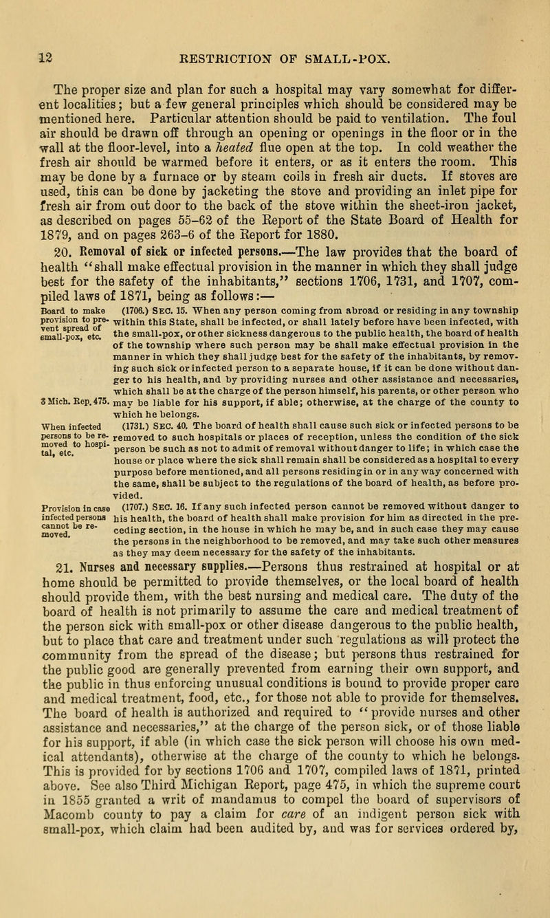 The proper size and plan for such a hospital may vary somewhat for differ- ent localities; but a few general principles which should be considered may be mentioned here. Particular attention should be paid to ventilation. The foul air should be drawn off through an opening or openings in the floor or in the wall at the floor-level, into a heated flue open at the top. In cold weather the fresh air should be warmed before it enters, or as it enters the room. This may be done by a furnace or by steam coils in fresh air ducts. If stoves are used, this can be done by jacketing the stove and providing an inlet pipe for fresh air from out door to the back of the stove within the sheet-iron jacket, as described on pages 55-63 of the Eeport of the State Board of Health for 1879, and on pages 263-6 of the Report for 1880. 20. Removal of sick or infected persons.—The law provides that the board of health ''shall make effectual provision in the manner in which they shall judge best for the safety of the inhabitants, sections 1706, 1731, and 1707, com- piled laws of 1871, being as follows:— Board to make (1706.) SEC. 15. 'When any person coming from abroad or residing in any township provision to pre- -within this State, shall be infected, or shall lately before have been infected, with emall-pox etc. *^^ small-pox, or other sickness dangerous to the public health, the board of health of the township where such person may be shall make eflfectual provision in the manner in which they shall judge best for the safety of the inhabitants, by remov- ing such sick or infected person to a separate house, if it can be done without dan- ger to his health, and by providing nurses and other assistance and necessaries, which shall be at the charge of the person himself, his parents, or other person who 3Mich. Eep.475. may be liable for his support, if able; otherwise, at the charge of the county to which he belongs. When infected (1731.) SEC. 40, The board of health shall cause such sick or infected persons to be persons to be re- removed to such hospitals or places of reception, unless the condition of the sick tal^'^efc*^ ^°*^'' person be such as not to admit of removal without danger to life; in which case the house or place where the sick shall remain shall be considered as a hospital to every purpose before mentioned, and all persons residingin or in any way concerned with the same, shall be subject to the regulations of the board of health, as before pro- vided. Provision Incase (1707.) SEC. 16. If any such infected person cannot be removed without danger to infected persons his health, the board of health shall make provision for him as directed in the pre- cannot be re- ceding section, in the house in which he may be, and in such case they may cause the persons in the neighborhood to be removed, and may take such other measures as they may deem necessary for the safety of the inhabitants. 21. Nurses and necessary supplies.—Persons thus restrained at hospital or at home should be permitted to provide themselves, or the local board of health should provide them, with the best nursing and medical care. The duty of the board of health is not primarily to assume the care and medical treatment of the person sick with small-pox or other disease dangerous to the public health, but to place that care and treatment under such regulations as will protect the community from the spread of the disease; but persons thus restrained for the public good are generally prevented from earning their own support, and the public in thus enforcing unusual conditions is bound to provide proper care and medical treatment, food, etc., for those not able to provide for themselves. The board of health is authorized and required to provide nurses and other assistance and necessaries, at the charge of the person sick, or of those liable for his support, if able (in which case the sick person will choose his own med- ical attendants), otherwise at the charge of the county to which he belongs. This is provided for by sections 1706 and 1707, compiled laws of 1871, printed above. See also Third Michigan Report, page 475, in which the supreme court in 1855 granted a writ of mandamus to compel the board of supervisors of Macomb county to pay a claim for care of an indigent person sick with small-pox, which claim had been audited by, and was for services ordered by,