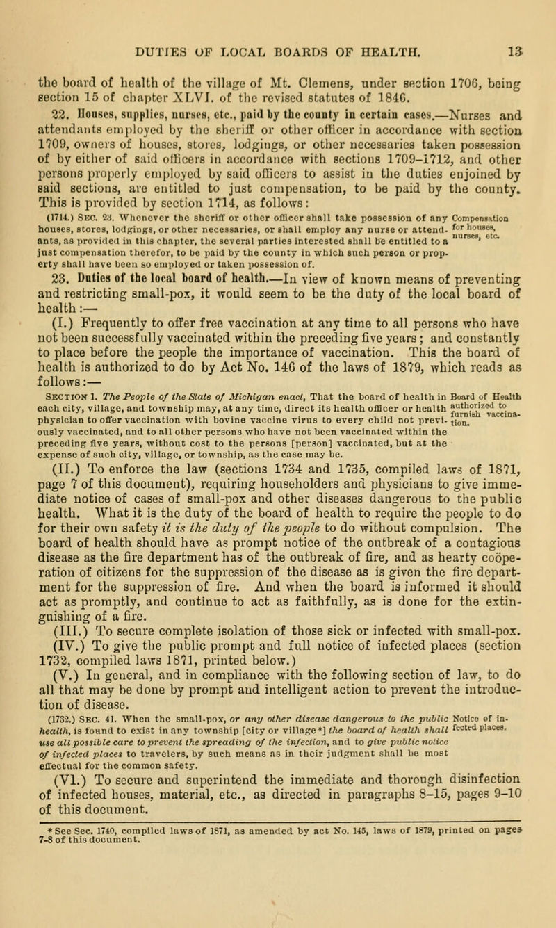 the board of health of the vilhige of Mt. Clemens, under section 170G, being section 15 of chapter XLVI. of the revised statutes of 184C. 22. Houses, supplies, nurses, etc., paid by the county in certain cases.—Nurses and attendants employed by the sherill or other oihcer in accordance with section 1709, owners of houses, stores, lodgings, or other necessaries taken possession of by either of said ollicers in accordance with sections 1709-1712, and other persons properly employed by said officers to assist in the duties enjoined by said sections, are entitled to just compensation, to be paid by the county. This is provided by section 1714, as follows: (17U.) Sec. 2a. Whenever the sheriff or other officer shall take possession of any ComponBation houses, stores, lodgings, or other necessaries, or shall employ any nurse or attend- f •'cii«ee, ants, as iirovidcd in this chapter, the several parties interested shall be entitled to a ' just compensation therefor, to be paid by the county in which such person or prop- erty shall have been so employed or taken possession of. 23. Duties of the local board of health—In view of known means of preventing and restricting small-po-T, it would seem to be the duty of the local board of health:— (I.) Frequently to offer free vaccination at any time to all persons who have not been successfully vaccinated within the preceding five years ; and constantly to place before the people the importance of vaccination. This the board of health is authorized to do by Act No. 146 of the laws of 1879, which reads as follows:— Section 1. The People of the Stale of Michigan enact. That the board of health in Board of Health each city, village, and township may, at any time, direct its health officer or health ai'^'ip^ized to t- .> I J furnish vaccina* physician to offer vaccination wilh bovine vaccine virus to every child not prevl- jiou. ously vaccinated, and to all other persons who have not been vaccinated within the preceding five years, without cost to the persons [person] vaccinated, but at the expense of such city, village, or township, as the case may be. (II.) To enforce the law (sections 1734 and 1735, compiled laws of 1871, page 7 of this document), requiring householders and physicians to give imme- diate notice of cases of small-pox and other diseases dangerous to the public health. What it is the duty of the board of health to require the people to do for their own safety it is the duty of thei^aopU to do without compulsion. The board of health should have as prompt notice of the outbreak of a contagious disease as the fire department has of the outbreak of fire, and as hearty coope- ration of citizens for the suppression of the disease as is given the fire depart- ment for the suppression of fire. And when the board is informed it should act as promptly, and continue to act as faithfully, as is done for the extin- guishing of a fire. (III.) To secure complete isolation of those sick or infected with small-pox. (IV.) To give the public prompt and full notice of infected places (section 1733, compiled laws 1871, printed below.) (V.) In general, and in compliance with the following section of law, to do all that may be done by prompt and intelligent action to prevent the introduc- tion of disease. (1732.) Sec. 41. When the small-pox, or any other disease dangerous to the public Notice of fn- health, is found to exist in any township [city or village*] the board of health shall fected places. use all possible care to prevent the spreading of the infection, and to give public notice of infected places to travelers, by such means as in their judgment shall be most effectual for the common safety. (VI.) To secure and superintend the immediate and thorough disinfection of infected houses, material, etc., as directed in paragraphs 8-15, pages 9-10 of this document. * See Sec. 1740, compiled laws of 1871, as amended by act No. 145, laws of 1879, printed on pages 7-S of this document.