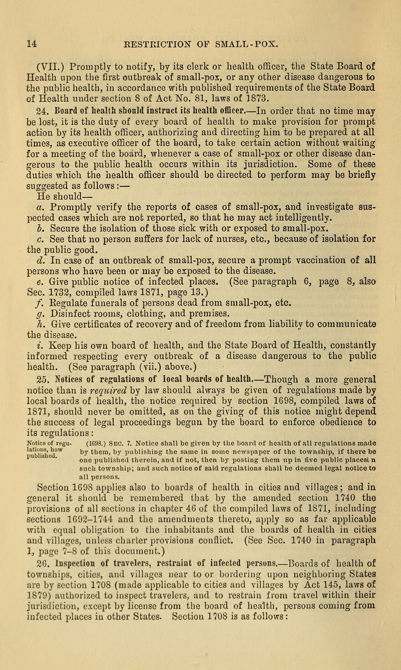 (VII.) Promptly to notify, by its clerk or health officer, the State Board of Health upon the first outbreak of small-pox, or any other disease dangerous to the public health, in accordance with published requirements of the State Board of Health under section 8 of Act No. 81, laws of 1873. 24. Board of health should instruct its health officer.—In order that no time may be lost, it is the duty of every board of health to make provision for prompt action by its health officer, authorizing and directing him to be prepared at all times, as executive officer of the board, to take certain action without waiting for a meeting of the board, whenever a case of small-pox or other disease dan- gerous to the public health occurs within its jurisdiction. Some of these duties which the health officer should be directed to perform may be briefly suggested as follows :— He should— a. Promptly verify the reports of cases of small-pox, and investigate sus- pected cases which are not reported, so that he may act intelligently. i. Secure the isolation of those sick with or exposed to small-pox. c. See that no person suffers for lack of nurses, etc., because of isolation for the public good. d. In case of an outbreak of small-pox, secure a prompt vaccination of all persons who have been or may be exposed to the disease. e. Give public notice of infected places. (See paragraph 6, page 8, also Sec. 1732, compiled laws 1871, page 13.) /. Eegulate funerals of persons dead from small-pox, etc. g. Disinfect rooms, clothing, and premises. h. Give certificates of recovery and of freedom from liability to communicate the disease. i. Keep his own board of health, and the State Board of Health, constantly informed respecting every outbreak of a disease dangerous to the public health. (See paragraph (vii.) above.) 25. Notices of regulations of local boards of health.—Though a more general notice than is required by law should always be given of regulations made by local boards of health, the notice required by section 1698, compiled laws of 1871, should never be omitted, as on the giving of this notice might depend the success of legal proceedings begun by the jjoard to enforce obedience to its regulations: Notice of regu- (1698.) SEC. 7. Notice shaU toe given by the board of healtli of aU regulations made lations, how by them, by publishing the same in some newspaper of the township, if there be one publisheil therein, and if not, then by posting them up in five public places! n such township; and such notice of said regulations shall be deemed legal notice to all persons. Section 1698 applies also to boards of health in cities and villages; and in general it should be remembered that by the amended section 1740 the provisions of all sections in chapter 46 of the compiled laws of 1871, including sections 1692-1744 and the amendments thereto, apply so as far applicable with equal obligation to the inhabitants and the boards of health in cities and villages, unless chai'ter provisions conflict. (See Sec. 1740 in paragraph 1, page 7-8 of this document.) 26. Inspection of travelers, restraint of infected persons.—Boards of health of townships, cities, and villages near to or bordering upon neighboring States are by section 1708 (made applicable to cities and villages by Act 145, laws of 1879) authorized to inspect travelers, and to restrain from travel within their jurisdiction, except by license from the board of health, persons coming from infected places in other States. Section 1708 is as follows:
