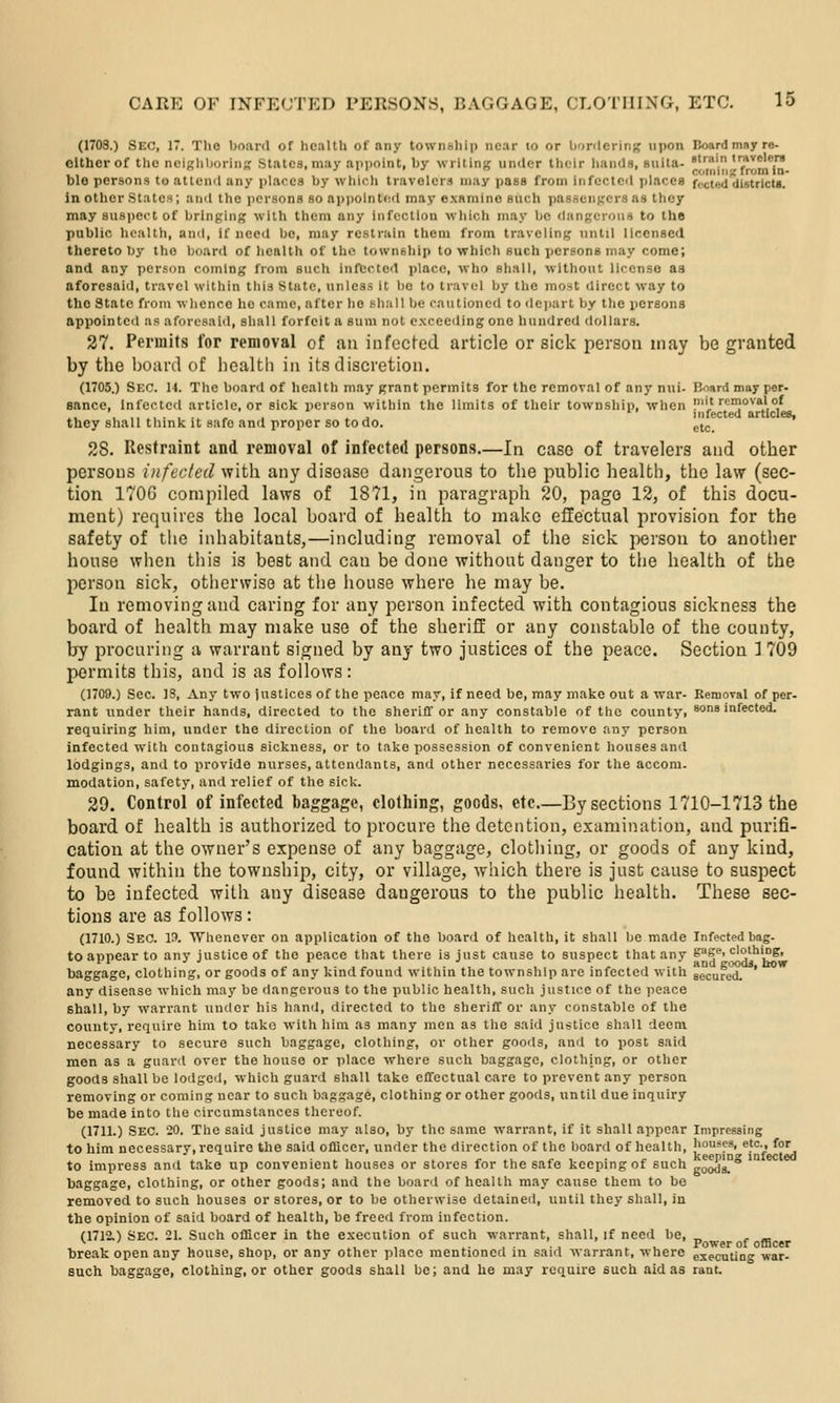 (1708.) Sec, 17. Tho board of lic.-jlth of any township near lo or bordering upon Boardmayre- elther of the ncighborinK .Stiilcs, may aiipoint, by writing under tlicir liands, suita- ■■'. '*^r[*, Dle persons to attend any places by wliicli travelers may pass from infected places f,.cted difitricts. in other States; and the persons so ai)i)olnt(;d may examine such pasfiengcrs as they may suspect of bringing with them any infection wliich may be dangei-oiis to the public health, and. If need bo, may restrain them from traveling until licensed thereto by tho board of health of the township to which such persons may come; and any person coming from such inftcted i)lace, who shall, without license aa aforesaid, travel within this State, unless it bo to travel by the most direct way to tho State from whence he came, after ho shall be cautioned to depart by the persons appointed as aforesaid, shall forfeit a sum not exceeding one hundred dollars. 27. Permits for removal of an infected article or sick person may be granted by the board of liealth in its discretion. (1705.) Sec. 14. The board of health may grant permits for the removal of any nui- Board may per- sance. Infected article, or sick iicrson within the limits of their township, when pi't rcrnovalof ..,.>. ..I -..., . ^ J infected articles, they shall think it safe and proper so to do. gj^ 28. Restraint and removal of infected persons.—In case of travelers and other persons infected with any disease dangerous to the public health, the law (sec- tion 1706 compiled laws of 1871, in paragraph 20, page 12, of this docu- ment) requires the local board of health to make effectual provision for the safety of the inhabitants,—including removal of the sick person to another house when this is best and can be done without danger to the health of the person sick, otlicrwiso at tlie house where he may be. In removing and caring for any person infected with contagious sickness the board of health may make use of the sheriff or any constable of the county, by procuring a warrant signed by any two justices of the peace. Section 1 709 permits this, and is as follows: (1709.) Sec. IS, Any two justices of the peace may, if need be, may make out a war- Removal of per- rant under their hands, directed to the sheriff or any constable of the county, sons infected, requiring him, under the direction of the board of health to remove any person infected with contagious sickness, or to take possession of convenient houses and lodgings, and to provide nurses, attendants, and other necessaries for the accom. modation, safety, and relief of the sick. 29. Control of infected baggage, clothing, goods, etc—Bysections 1710-1713 the board of health is authorized to procure the detention, examination, and purifi- cation at the owner's expense of any baggage, clothing, or goods of any kind, found within the township, city, or village, Avhich there is just cause to suspect to be infected with any disease dangerous to the public health. These sec- tions are as follows: (1710.) Sec. p. Whenever on application of the board of health, it shall be made Infected bag- to appear to any justice of the peace that there is just cause to suspect that any gagf'i clo'hing, baggage, clothing, or goods of any kind found within the township are infected with secured. ' any disease which may be dangerous to the public health, such justice of the peace shall, by warrant under his hand, directed to the sheriff or any constable of the county, require him to tako with him as many men as the said justice shall deem necessary to secure such baggage, clothing, or other goods, anrl to post said men as a guanl over the house or place where such baggage, clothing, or other goods shall be lodged, which guard shall take effectual care to prevent any person removing or coming near to such baggage, clothing or other goods, until due inquiry be made into the circumstances thereof. (1711.) Sec. 20. The said justice may also, by the same warrant, if it shall appear Impressing to him necessary, require the said ofliccr, under the direction of the board of health, houses, etc., for . I , • .. 1 . ^ .1 r ■, c 1. keeping infected to impress and take up convenient houses or stores for the safe keeping of such goods. baggage, clothing, or other goods; and the board of health may cause them to be removed to such houses or stores, or to be otherwise detained, until they shall, in the opinion of said board of health, be freed from infection. (1712.) Sec. 21. Such oflicer in the execution of such warrant, shall, if need be, „ , _ , , , , ^, , ..•.■-, ... Power of officer break open any house, shop, or any other place mentioned in said Avarrant, where executing -war- such baggage, clothing, or other goods shall be; and he may require such aid as rant.