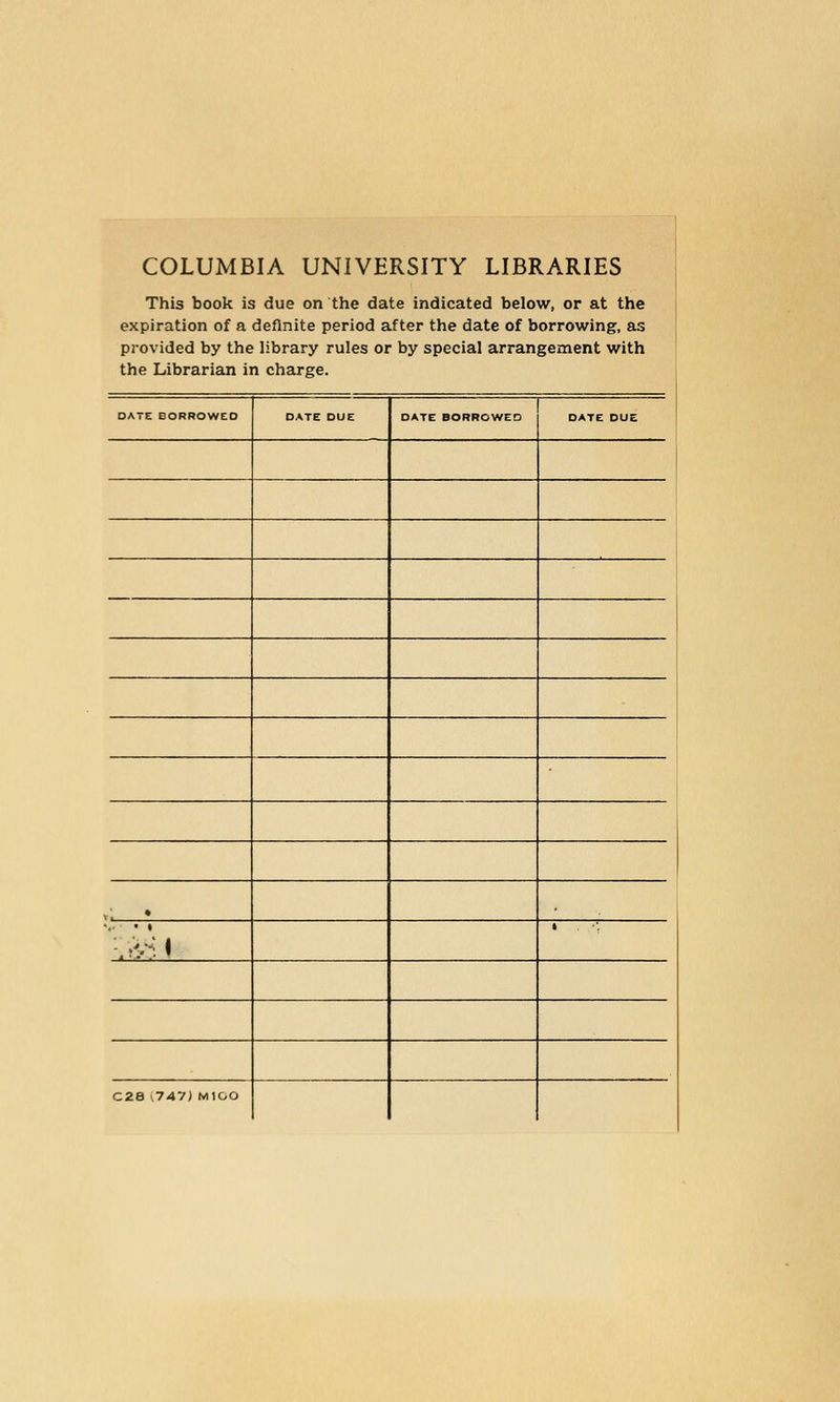 COLUMBIA UNIVERSITY LIBRARIES This book is due on the date indicated below, or at the expiration of a definite period after the date of borrowing, as provided by the library rules or by special arrangement with the Librarian in charge. DATE BORROWED DATE DUE DATE BORROWED DATE DUE »: • 1 C28 (747) MlOO