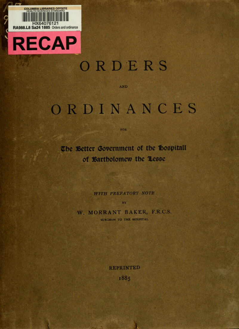 COLUMBIA LIBRARIES OFFSITE HEALTH SCIENCES STANDARD HX64076121 RA988.L8 Sa24 1885 Orders and ordinance ORDERS AND ORDINANCES {The Better (Bovernment of the Iboepitall of Bartbolomew the Hesse WITH PREFATORY NOTE BY W. MORRANT BAKER, F.R.C.S. SURGEON TO THE HOSPITAL REPRINTED 1885