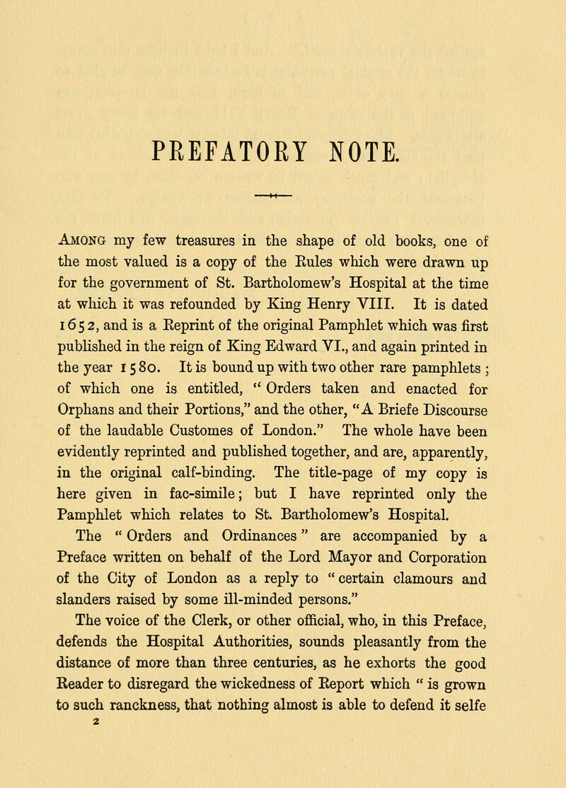 PREFATORY NOTE. Among my few treasures in the shape of old books, one of the most valued is a copy of the Eules which were drawn up for the government of St. Bartholomew's Hospital at the time at which it was refounded by King Henry VIII. It is dated 1652, and is a Eeprint of the original Pamphlet which was first published in the reign of King Edward VI., and again printed in the year 15 80. It is bound up with two other rare pamphlets ; of which one is entitled,  Orders taken and enacted for Orphans and their Portions, and the other, A Briefe Discourse of the laudable Customes of London. The whole have been evidently reprinted and published together, and are, apparently, in the original calf-binding. The title-page of my copy is here given in fac-simile; but I have reprinted only the Pamphlet which relates to St. Bartholomew's Hospital. The  Orders and Ordinances are accompanied by a Preface written on behalf of the Lord Mayor and Corporation of the City of London as a reply to  certain clamours and slanders raised by some ill-minded persons. The voice of the Clerk, or other official, who, in this Preface, defends the Hospital Authorities, sounds pleasantly from the distance of more than three centuries, as he exhorts the good Header to disregard the wickedness of Eeport which  is grown to such ranckness, that nothing almost is able to defend it selfe