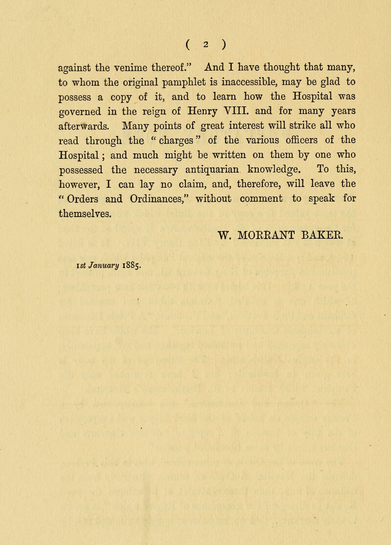 ( 2 ) against the venime thereof. And I have thought that many, to whom the original pamphlet is inaccessible, may be glad to possess a copy of it, and to learn how the Hospital was governed in the reign of Henry VIII. and for many years afterwards. Many points of great interest will strike all who read through the  charges of the various officers of the Hospital; and much might be written on them by one who possessed the necessary antiQ[uarian knowledge. To this, however, I can lay no claim, and, therefore, will leave the  Orders and Ordinances, without comment to speak for themselves. W. MOREANT BAKER. 1st January 1885,