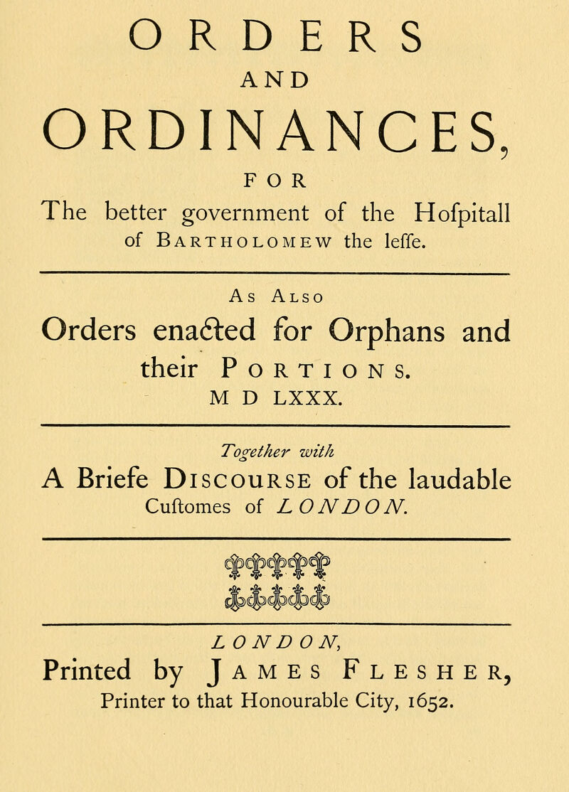 AND ORDINANCES, FOR The better government of the Hofpitall of Bartholomew the leffe. As Also Orders ena6led for Orphans and their Portions. M D LXXX. Toorether with A Briefe Discourse of the laudable Cuflomes of LONDON. LONDON, Printed by James Flesher, Printer to that Honourable City, 1652.