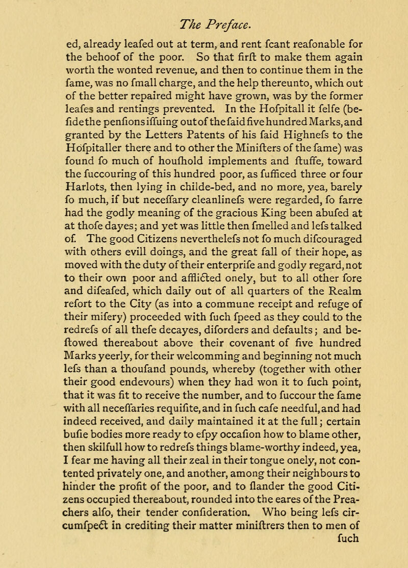 ed, already leafed out at term, and rent fcant reafonable for the behoof of the poor. So that firft to make them again worth the wonted revenue, and then to continue them in the fame, was no fmall charge, and the help thereunto, which out of the better repaired might have grown, was by the former leafes and rentings prevented. In the Hofpitall it felfe (be- fide the penfionsiffuing out of the faid five hundred Marks, and granted by the Letters Patents of his faid Highnefs to the Hbfpitaller there and to other the Minifters of the fame) was found fo much of houfhold implements and fbuffe, toward the fuccouring of this hundred poor, as fufficed three or four Harlots, then lying in childe-bed, and no more, yea, barely fo much, if but neceffary cleanlinefs were regarded, fo farre had the godly meaning of the gracious King been abufed at at thofe dayes; and yet was little then fmelled and lefs talked of The good Citizens neverthelefs not fo much difcouraged with others evill doings, and the great fall of their hope, as moved with the duty of their enterprife and godly regard, not to their own poor and affli6led onely, but to all other fore and difeafed, which daily out of all quarters of the Realm refort to the City (as into a commune receipt and refuge of their mifery) proceeded with fuch fpeed as they could to the redrefs of all thefe decayes, diforders and defaults; and be- llowed thereabout above their covenant of five hundred Marks yeerly, for their welcomming and beginning not much lefs than a thoufand pounds, whereby (together with other their good endevours) when they had won it to fuch point, that it was fit to receive the number, and to fuccour the fame with all neceffaries requifite, and in fuch cafe needful, and had indeed received, and daily maintained it at the full; certain bufie bodies more ready to efpy occafion how to blame other, then skilful! how to redrefs things blame-worthy indeed, yea, I fear me having all their zeal in their tongue onely, not con- tented privately one, and another, among their neighbours to hinder the profit of the poor, and to flander the good Citi- zens occupied thereabout, rounded into the eares of the Prea- chers alfo, their tender confideration. Who being lefs cir- cumfpe6t in crediting their matter miniftrers then to men of fuch