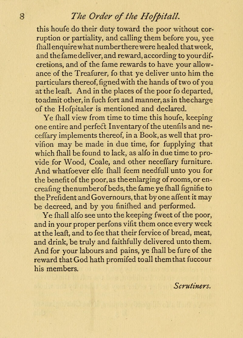 this houfe do their duty toward the poor without cor- ruption or partiaHty, and calHng them before you, yee fhall enquire what numbertherewere healed thatweek, and the fame deliver, and reward, according to yourdif- cretions, and of the fame rewards to have your allow- ance of the Treafurer, fo that ye deliver unto him the particulars thereof, figned with the hands of two of you at the leaft. And in the places of the poor fo departed, to admit other, in fuch fort and manner, as in the charge of the Hofpitaler is mentioned and declared. Ye fhall view from time to time this houfe, keeping one entire and perfecft Inventaryof the utenfils and ne- ceffary implements thereof, in a Book, as well that pro- vifion may be made in due time, for fupplying that which fhall be found to lack, as alfo in due time to pro- vide for Wood, Coale, and other neceffary furniture. And whatfoever elfe fhall feem needfull unto you for the benefit of the poor, as the enlarging of rooms, or en- creafing the number of beds, the fame ye fhall fignifie to the Prefident and Governours, that by one affent it may be decreed, and by you finifhed and performed. Ye fhall alfo see unto the keeping fweet of the poor, and in your proper perfons vifit them once every week at the leafl, and to fee that their fervice of bread, meat, and drink, be truly and faithfully delivered unto them. And for your labours and pains, ye fhall be fure of the reward that God hath promifed to all them that fuccour his members. Scrutiners.