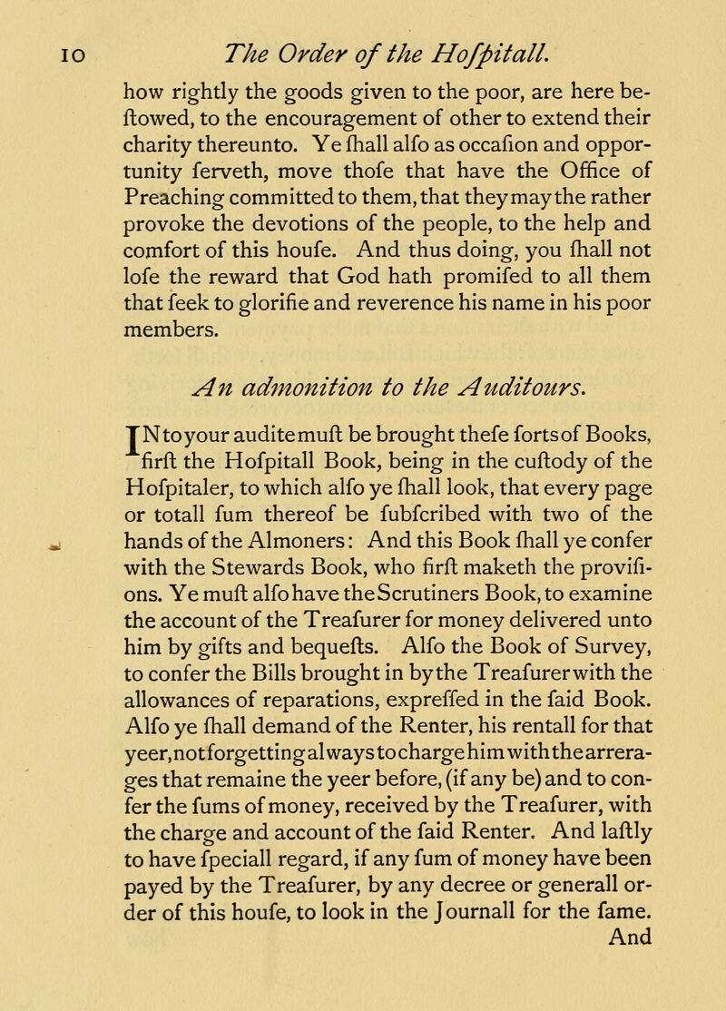 how rightly the goods given to the poor, are here be- ftowed, to the encouragement of other to extend their charity thereunto. Ye fhall alfo as occafion and oppor- tunity ferveth, move thofe that have the Office of Preaching committed to them, that they may the rather provoke the devotions of the people, to the help and comfort of this houfe. And thus doing, you fhall not lofe the reward that God hath promifed to all them that feek to glorifie and reverence his name in his poor members. An admonition to the Auditours. TN to your auditemuft be brought thefe forts of Books, firfl the Hofpitall Book, being in the cuftody of the Hofpitaler, to which alfo ye fhall look, that every page or totall fum thereof be fubfcribed with two of the i hands of the Almoners: And this Book fhall ye confer with the Stewards Book, who firfl maketh the provifi- ons. Yemuft alfo have the Scrutiners Book, to examine the account of the Treafurer for money delivered unto him by gifts and bequefls. Alfo the Book of Survey, to confer the Bills brought in by the Treafurer with the allowances of reparations, expreffed in the faid Book. Alfo ye fhall demand of the Renter, his rentall for that yeer.notforgettingal ways tochargehim with thearrera- ges that remaine the yeer before, (if any be) and to con- fer the fums of money, received by the Treafurer, with the charge and account of the faid Renter. And laftly to have fpeciall regard, if any fum of money have been payed by the Treafurer, by any decree or generall or- der of this houfe, to look in the Journall for the fame. And