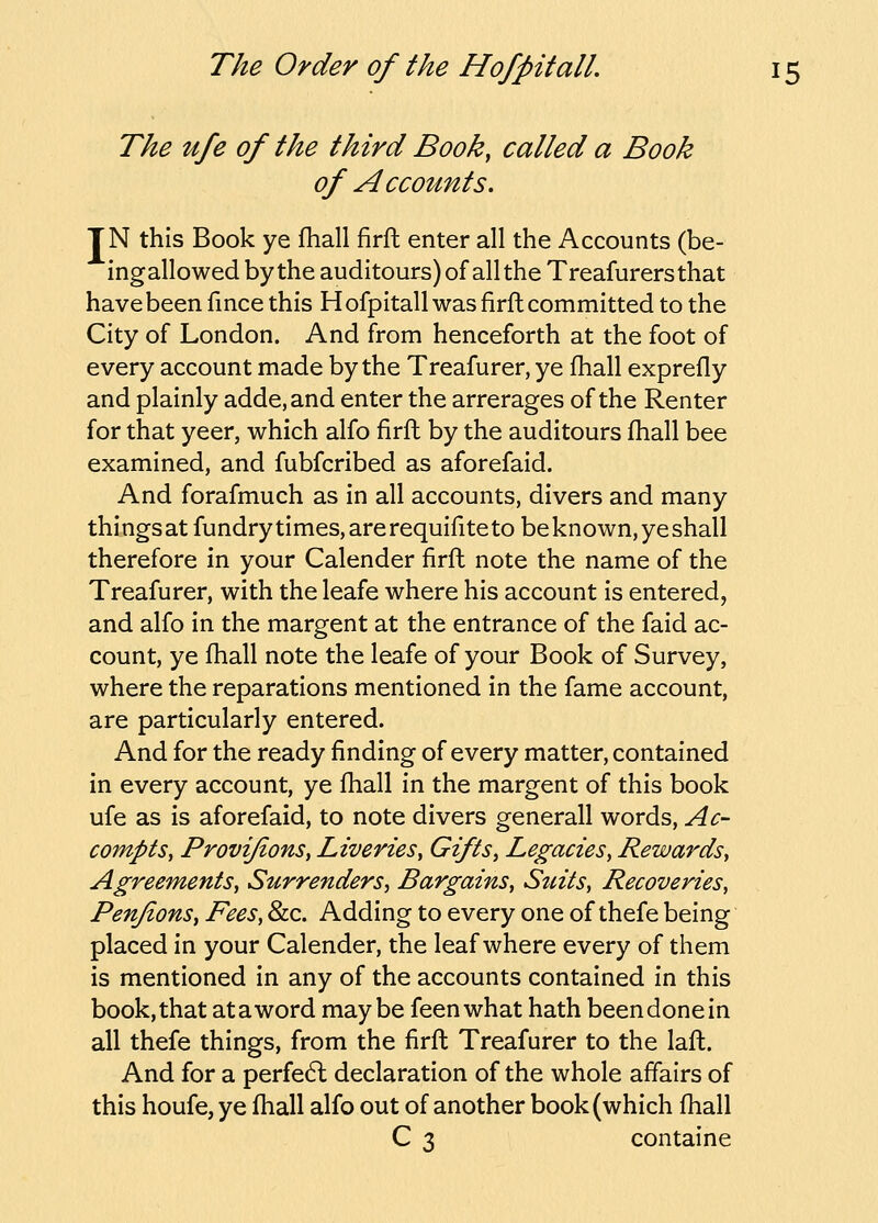 The ufe of the third Book, called a Book of Accounts. TN this Book ye fhall firft enter all the Accounts (be- ingallowedbytheauditours)ofalltheTreafurersthat have been fince this Hofpitall was firft committed to the City of London. And from henceforth at the foot of every account made by the Treafurer, ye fhall exprefly and plainly adde,and enter the arrerages of the Renter for that yeer, which alfo firft by the auditours fhall bee examined, and fubfcribed as aforefaid. And forafmuch as in all accounts, divers and many thingsat fundry times, are requifite to be known, ye shall therefore in your Calender firft note the name of the Treafurer, with the leafe where his account is entered, and alfo in the margent at the entrance of the faid ac- count, ye ftiall note the leafe of your Book of Survey, where the reparations mentioned in the fame account, are particularly entered. And for the ready finding of every matter, contained in every account, ye fiiall in the margent of this book ufe as is aforefaid, to note divers generall words, Ac- compts, ProviJionSy Liveries, Gifts, Legacies, Rewards, Agreements, Surrenders, Bargains, Suits, Recoveries, Penjions, Fees, &c. Adding to every one of thefe being placed in your Calender, the leaf where every of them is mentioned in any of the accounts contained in this book, that ataword maybe feenwhat hath beendonein all thefe things, from the firft Treafurer to the laft. And for a perfe6l declaration of the whole affairs of this houfe, ye fhall alfo out of another book (which ftiall C 3 containe