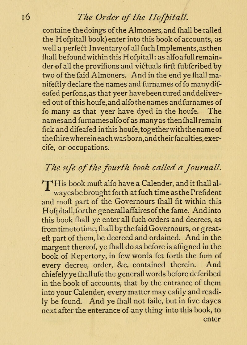 containe the doings of the Almoners, and fhall be called the Hofpitall book) enter into this book of accounts, as well a perfect Inventaryof all fuch Implements, as then fhall be found within this Hofpitall: as alfo a full remain- der of all the provifions and vi6luals firft fubfcribed by two of the faid Almoners. And in the end ye fhall ma- nifeftly declare the names and furnames of fo manydif- eafed perfons.as that yeer have been cured and deliver- ed out of this houfe,and alfo the names and furnames of fo many as that yeer have dyed in the houfe. The namesand furnames alfo of as manyas then fhall remain fick and difeafed inthis houfe, togetherwith the name of thefhirewherein each wasborn,and their faculties,exer- cife, or occupations. The ufe of the fourth book called ajournall, npHis book muft alfo have a Calender, and it fhall al- wayes be brought forth at fuch time as the Prefident and moft part of the Governours fhall fit within this H ofpitall, for the generall affaires of the fame. And into this book fhall ye enter all fuch orders and decrees, as from time to time, fhall by the faid Governours, or great- efl part of them, be decreed and ordained. And in the margent thereof, ye fhall do as before is affigned in the book of Repertory, in few words fet forth the fum of every decree, order, &c. contained therein. And chiefelyye fhall ufe the generall words before defcribed in the book of accounts, that by the entrance of them into your Calender, every matter may eafily and readi- ly be found. And ye fhall not faile, but in five dayes next after the enterance of any thing into this book, to enter