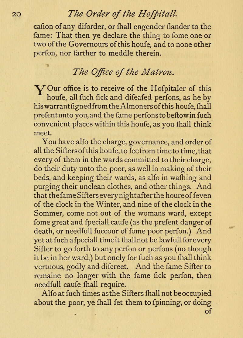 cafion of any diforder, or jQiall engender flander to the fame: That then ye declare the thing to fome one or two of the Governours of this houfe, and to none other perfon, nor farther to meddle therein. The Office of the Matron, '\TO\ix office is to receive of the Hofpitaler of this houfe, all fuch fick and difeafed perfons, as he by his warrant figned from the Almoners of this houfe, fhall prefentunto you, and the fame perfons to beflow in fuch convenient places within this houfe, as you fhall think meet. You have alfo the charge, governance, and order of all the Sifters of this houfe, to fee from timeto time, that every of them in the wards committed to their charge, do their duty unto the poor, as well in making of their beds, and keeping their wards, as alfo in wafhing and purging their unclean clothes, and other things. And that thefameSifherseverynightafterthe houreof feven of the clock in the Winter, and nine of the clock in the Sommer, come not out of the womans ward, except fome great and fpeciall caufe (as the prefent danger of death, or needfuU fuccour of fome poor perfon.) And yet at fuch a fpeciall time it fhall not be lawfull for every Sifter to go forth to any perfon or perfons (no though it be in her ward,) but onely for fuch as you fhall think vertuous, godly and difcreet. And the fame Sifter to remaine no longer with the fame fick perfon, then needfull caufe fhall require. Alfo at fuch times as the Sifters fhall not be occupied about the poor, ye fhall fet them to fpinning, or doing of