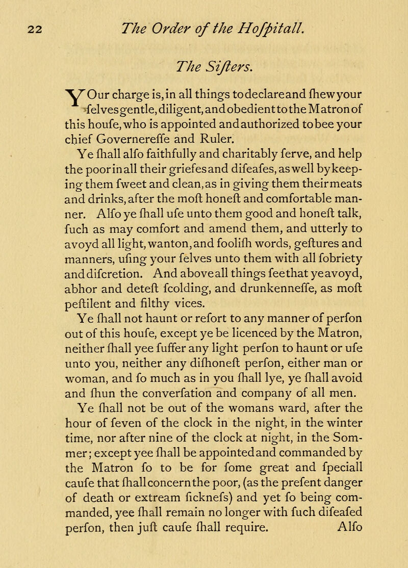 The Sifters. y: Our charge is,in all things todeclareand fhewyour felvesgentle, diligent, and obedient to the M atron of this houfe, who is appointed and authorized to bee your chief Governereffe and Ruler. Ye fhall alfo faithfully and charitably ferve, and help the poor in all their griefesand difeafes, as well by keep- ing them fweet and clean, as in giving them theirmeats and drinks, after the moft honeft and comfortable man- ner. Alfo ye fhall ufe unto them good and honeft talk, fuch as may comfort and amend them, and utterly to avoyd all light, wanton, and foolifh words, geftures and manners, ufmg your felves unto them with all fobriety anddifcretion. And above all things fee that ye avoyd, abhor and deteft fcolding, and drunkenneffe, as moft peftilent and filthy vices. Ye fhall not haunt or refort to any manner of perfon out of this houfe, except ye be licenced by the Matron, neither fhall yee fuffer any light perfon to haunt or ufe unto you, neither any difhoneft perfon, either man or woman, and fo much as in you fhall lye, ye fhall avoid and fhun the converfation and company of all men. Ye fhall not be out of the womans ward, after the hour of feven of the clock in the night, in the winter time, nor after nine of the clock at night, in the Som- mer; except yee fhall be appointed and commanded by the Matron fo to be for fome great and fpeciall caufe that fhall concern the poor, (as the prefent danger of death or extream ficknefs) and yet fo being com- manded, yee fhall remain no longer with fuch difeafed perfon, then juft caufe fhall require. Alfo