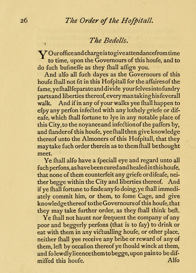 ^ The Bedells, 'V7' Our office and charge is to give attendancefrom time to time, upon the Governours of this houfe, and to do fuch bufmeffe as they fhall affign you. And alfo all fuch dayes as the Governours of this houfe fhall not fit in this Hofpitall for the affaires of the fame, ye fhallfeparate and divide your felves into fundry parts and liberties thereof, every man takinghisfeverall walk. And if in any of your walks yee fhall happen to efpy any perfon infected with any lothely griefe or dif- eafe, which fhall fortune to lye in any notable place of this City,to the noyanceand infedlionof the paffers by, and flanderof this houfe, yee fhall then give knowledge thereof unto the Almoners of this Hofpitall, that they may take fuch order therein as to them fhall bethought meet. Ye fhall alfo have a fpeciall eye and regard unto all fuch perfons, as have been cured and healed in this houfe, that none of them counterfeit any griefe ordifeafe, nei- ther begge within the City and liberties thereof. And if ye fhall fortune to findeanyfo doing, ye fhall immedi- ately commit him, or them, to fome Cage, and give knowledge thereof to the Governours of this houfe, that they may take further order, as they fhall think befl. Ye fhall not haunt nor frequent the company of any poor and beggarly perfons (that is to fay) to drink or eat with them in any vidlualling houfe, or other place, neither fhall yee receive any bribe or reward of any of them, lefl by occafion thereof ye fhould winck at them, and fo lewdly licence them to begge, upon pain to be dif- miffed this houfe. Alfo