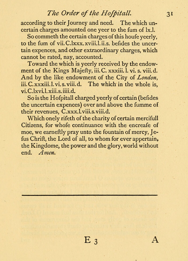 according to their Journey and need. The which un- certain charges amounted one yeer to the fum of Ix.l. So commeth the certain charges of this houfe yeerly, to the fum of vii.C.lxxx.xviii.l.ii.s. befides the uncer- tain expences, and other extraordinary charges, which cannot be rated, nay, accounted. Toward the which is yeerly received by the endow- ment of the Kings Majefty, iii. C. xxxiii. 1. vi. s. viii. d. And by the like endowment of the City of London, iii. C. xxxiii. 1. vi. s. viii. d. The which in the whole is, vi.C.lxvi.l.xiii.s.iiii.d. So is the Hofpitall charged yeerly of certain (befides the uncertain expences) over and above the fumme of their revenues, C.xxx.l.viii.s.viii.d. Which onely rifeth of the charity of certain mercifull Citizens, for whofe continuance with the encreafe of moe, we earneftly pray unto the fountain of mercy, Je- fus Chrift, the Lord of all, to whom for ever appertain^ the Kingdome, the power and the glory, world without end. AmeUi E3 A