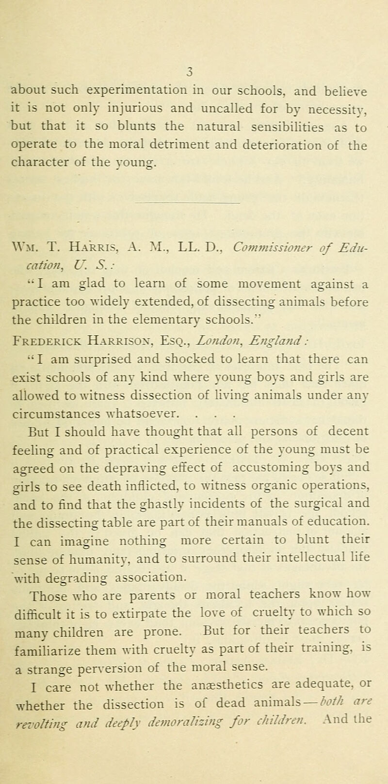 about such experimentation in our schools, and believe it is not only injurious and uncalled for by necessity, but that it so blunts the natural sensibilities as to operate to the moral detriment and deterioration of the character of the vounff. Wm. T. Harris, A. M., LL. D., Co7nmissioner of Edu- cation^ U. S. : •• I am glad to learn of some movement against a practice too widely extended, of dissecting animals before the children in the elementar}' schools. Frederick Harrison, Esq., London, England : •' I am surprised and shocked to learn that there can exist schools of any kind where young boys and girls are allowed to witness dissection of living animals under any circumstances whatsoever. But I should have thought that all persons of decent feeling and of practical experience of the young must be agreed on the depraving effect of accustoming boys and girls to see death inflicted, to witness organic operations, and to find that the ghastly incidents of the surgical and the dissecting table are part of their manuals of education. I can imagine nothing more certain to blunt their sense of humanity, and to surround their intellectual life with degrading association. Those who are parents or moral teachers know how difficult it is to extirpate the love of cruelt}^ to which so many children are prone. But for their teachers to familiarize them with cruelty as part of their training, is a strange perversion of the moral sense. I care not whether the anaesthetics are adequate, or whether the dissection is of dead animals —/'^M are rei'olting and deeply demoralizing for children. And the