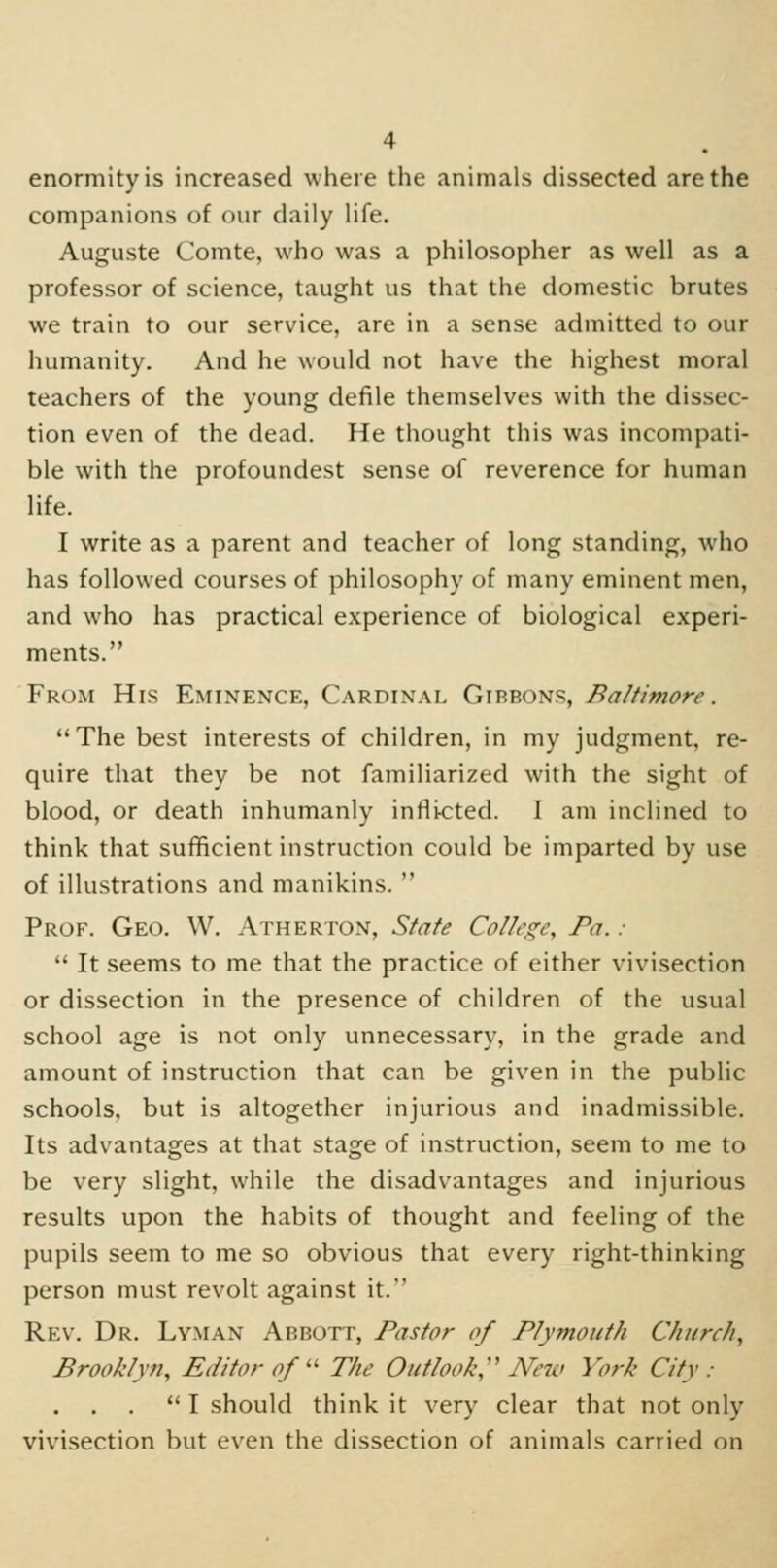 enormity is increased where the animals dissected are the companions of our daily life. Auguste Comte, who was a philosopher as well as a professor of science, taught us that the domestic brutes we train to our service, are in a sense admitted to our humanity. And he would not have the highest moral teachers of the young defile themselves with the dissec- tion even of the dead. He thought this was incompati- ble with the profoundest sense of reverence for human life. I write as a parent and teacher of long standing, who has followed courses of philosophy of many eminent men, and who has practical experience of biological experi- ments. From His Eminence, Cardinal Gibbons, Baltimore. The best interests of children, in my judgment, re- quire that they be not familiarized with the sight of blood, or death inhumanly inflicted. I am inclined to think that sufficient instruction could be imparted by use of illustrations and manikins.  Prof. Geo. W. Atherton, State College, Pa. :  It seems to me that the practice of either vivisection or dissection in the presence of children of the usual school age is not only unnecessary, in the grade and amount of instruction that can be given in the public schools, but is altogether injurious and inadmissible. Its advantages at that stage of instruction, seem to me to be very slight, while the disadvantages and injurious results upon the habits of thought and feeling of the pupils seem to me so obvious that every right-thinking person must revolt against it. Rev. Dr. Lyman Abbott, Pastor of Plymouth Church, Brooklyn, Editor of ■ The Outlook, Netv York City :  I should think it very clear that not only vivisection but even the dissection of animals carried on