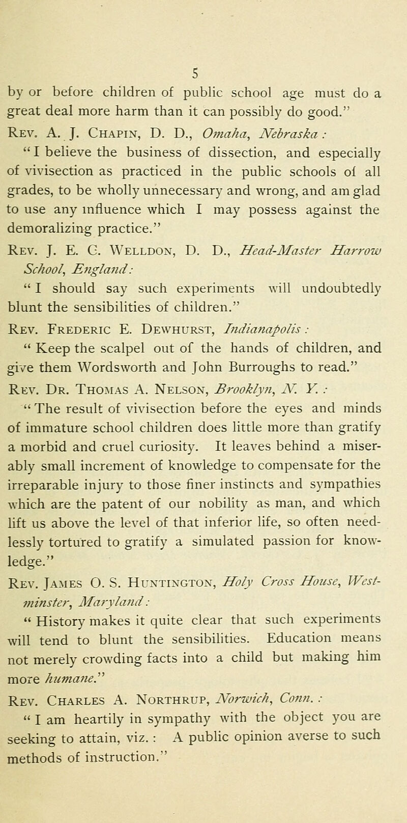 by or before children of public school age must do a great deal more harm than it can possibly do good. Rev. a, J. Chapin, D. D., Omaha, Nebraska :  I believe the business of dissection, and especially of vivisection as practiced in the public schools of all grades, to be wholly unnecessary and wrong, and am glad to use any influence which I may possess against the demoralizing practice. Rev. J. E. G. Welldon, D. D., Head-Master Harrow School, E7igland :  I should say such experiments will undoubtedly blunt the sensibilities of children. Rev. Frederic E. Dewhurst, Indianapolis :  Keep the scalpel out of the hands of children, and give them Wordsworth and John Burroughs to read. Rev. Dr. Thomas A. Nelson, Brooklyn, N. Y. :  The result of vivisection before the eyes and minds of immature school children does little more than gratify a morbid and cruel curiosity. It leaves behind a miser- ably small increment of knowledge to compensate for the irreparable injury to those finer instincts and sympathies which are the patent of our nobility as man, and which hft us above the level of that inferior life, so often need- lessly tortured to gratify a simulated passion for know- ledge. Rev. James O. S. Huntington, Holy Cross House, West- minster, Maryla7id :  History makes it quite clear that such experiments will tend to blunt the sensibilities. Education means not merely crowding facts into a child but making him more kumane.^^ Rev. Charles A. Northrup, Norwich, Conn. :  I am heartily in sympathy with the object you are seeking to attain, viz. : A public opinion averse to such methods of instruction.