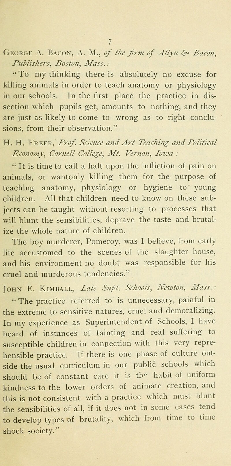 George A. Bacon, A. M., of the firm of Allyn ^ Bacon, Publishers, Boston, Mass. : To my thinking there is absolutely no excuse for killing animals in order to teach anatomy or physiology in our schools. In the first place the practice in dis- section which pupils get, amounts to nothing, and they are just as likely to come to wrong as to right conclu- sions, from their observation. H. H. Freer, Prt?/. Science and Art Teaching and Political Econotny, Cornell College, Mt. Vernon, Iowa :  It is time to call a halt upon the infliction of pain on animals, or wantonly killing them for the purpose of teaching anatomy, physiology or hygiene to young children. All that children need to know on these sub- jects can be taught without resorting to processes that will blunt the sensibilities, deprave the taste and brutal- ize the whole nature of children. The boy murderer, Pomeroy, was 1 believe, from early life accustomed to the scenes of the slaughter house, and his environment no doubt was responsible for his cruel and murderous tendencies. John E. Kimball, Zate Supt. Schools, Newton, Mass.:  The practice referred to is unnecessary, painful in the extreme to sensitive natures, cruel and demoralizing. In my experience as Superintendent of Schools, I have heard of instances of fainting and real suffering to susceptible children in connection with this very repre- hensible practice. If there is one phase of culture out- side the usual curriculum in our public schools which should be of constant care it is tb*- habit of uniform kindness to the lower orders of animate creation, and this is not consistent with a practice which must blunt the sensibihties of all, if it does not in some cases tend to develop types -of brutality, which from time to time shock society.