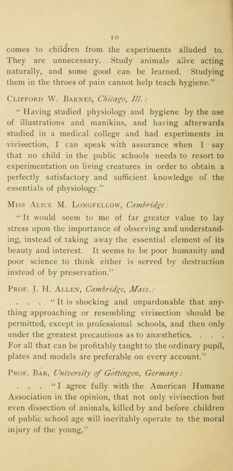 comes to children from the experiments alluded to. They are unnecessary. Study animals alive acting naturally, and some good can be learned. Studying them in the throes of pain cannot help teach hygiene. Clifford W. Barnes, C/iicago, III. :  Having studied physiology and hygiene by the use of illustrations and manikins, and having afterwards studied in a medical college and had experiments in vivisection, I can speak with assurance when I say that no child in the public schools needs to resort to experimentation on living creatures in order to obtain a perfectly satisfactory and sufficient knowledge of the essentials of physiology.' Miss Alice M. Longfellow, Cambridge:  It would seem to me of far greater value to lay stress upon the importance of observing and understand- ing, instead of taking away the essential element of its beauty and interest. It seems to be poor humanity and poor science to think either is served by destruction instead of by preservation. Prof. J. H. Allen, Cambridge, Mass.:  It is shocking and unpardonable that any- thing approaching or resembling vivisection should be permitted, except in professional schools, and then only under the greatest precautions as to ancesthetics. . For all that can be profitably taught to the ordinary pupil, plates and models are preferable on every account. PkoF. Bar, University of Gottinge/i, Germany: . . .  I agree fully with the American Humane Association in the opinion, that not only vivisection but even dissection of animals, killed by and before children of public school age will inevitably operate to the moral injury of the young,