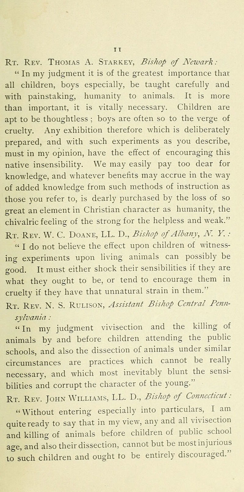 Rt. Rev. Thomas A. Starkey, Bishop of Newark:  In my judgment it is of the greatest importance that all children, boys especially, be taught carefully and with painstaking, humanity to animals. It is more than important, it is vitally necessary. Children are apt to be thoughtless ; boys are often so to the verge of cruelty. Any exhibition therefore which is deliberately prepared, and with such experiments as you describe, must in my opinion, have the effect of encouraging this native insensibility. We may easily pay too dear for knowledge, and whatever benefits may accrue in the way of added knowledge from such methods of instruction as those you refer to, is dearly purchased by the loss of so great an element in Christian character as humanity, the chivalric feeUng of the strong for the helpless and weak. Rt. Rev. W. C. Doane, LL. D., Bishop of Albany, N. Y. :  I do not beheve the effect upon children of witness- ing experiments upon living animals can possibly be good. It must either shock their sensibilities if they are what they ought to be, or tend to encourage them in cruelty if they have that unnatural strain in them. Rt. Rev. N. S. Rulison, Assistant Bishop Central Penn- sylvania :  In my judgment vivisection and the killing of animals by and before children attending the public schools, and also the dissection of animals under similar circumstances are practices which cannot be really necessary, and which most inevitably blunt the sensi- bilities and corrupt the character of the young. Rt. Rev. John Williams, LL. D., Bishop of Connecticut: Without entering especially into particulars, I am quite ready to say that in my view, any and all vivisection and kilUng of animals before children of public school age, and also their dissection, cannot but be most injurious to such children and ought to be entirely discouraged.