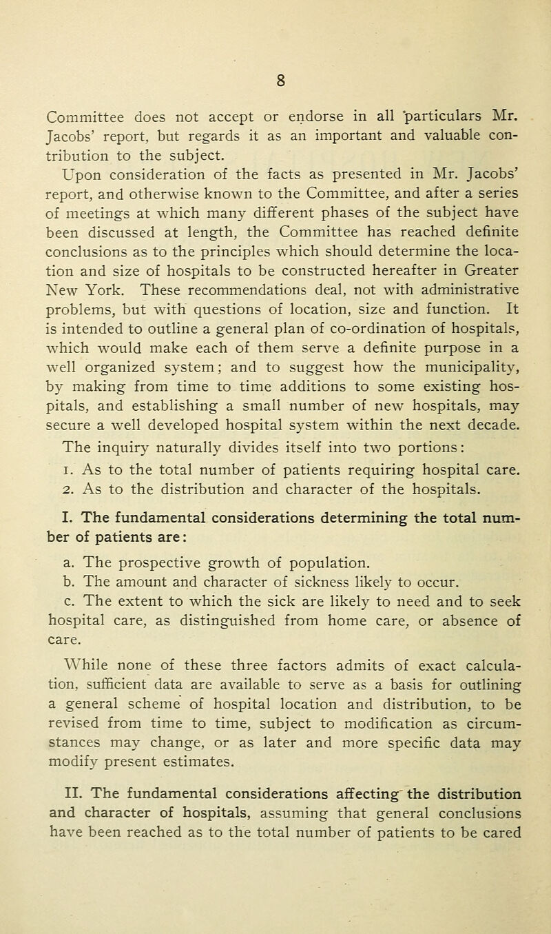 Committee does not accept or endorse in all 'particulars Mr. Jacobs' report, but regards it as an important and valuable con- tribution to the subject. Upon consideration of the facts as presented in Mr. Jacobs' report, and otherwise known to the Committee, and after a series of meetings at which many different phases of the subject have been discussed at length, the Committee has reached definite conclusions as to the principles which should determine the loca- tion and size of hospitals to be constructed hereafter in Greater New York. These recommendations deal, not with administrative problems, but with questions of location, size and function. It is intended to outline a general plan of co-ordination of hospitals, which would make each of them serve a definite purpose in a well organized system; and to suggest how the municipality, by making from time to time additions to some existing hos- pitals, and establishing a small number of new hospitals, may secure a well developed hospital system within the next decade. The inquiry naturally divides itself into two portions: i. As to the total number of patients requiring hospital care. 2. As to the distribution and character of the hospitals. I. The fundamental considerations determining the total num- ber of patients are: a. The prospective growth of population. b. The amount and character of sickness likely to occur. c. The extent to which the sick are likely to need and to seek hospital care, as distinguished from home care, or absence of care. AVhile none of these three factors admits of exact calcula- tion, sufficient data are available to serve as a basis for outlining a general scheme of hospital location and distribution, to be revised from time to time, subject to modification as circum- stances may change, or as later and more specific data may modify present estimates. II. The fundamental considerations affecting the distribution and character of hospitals, assuming that general conclusions have been reached as to the total number of patients to be cared