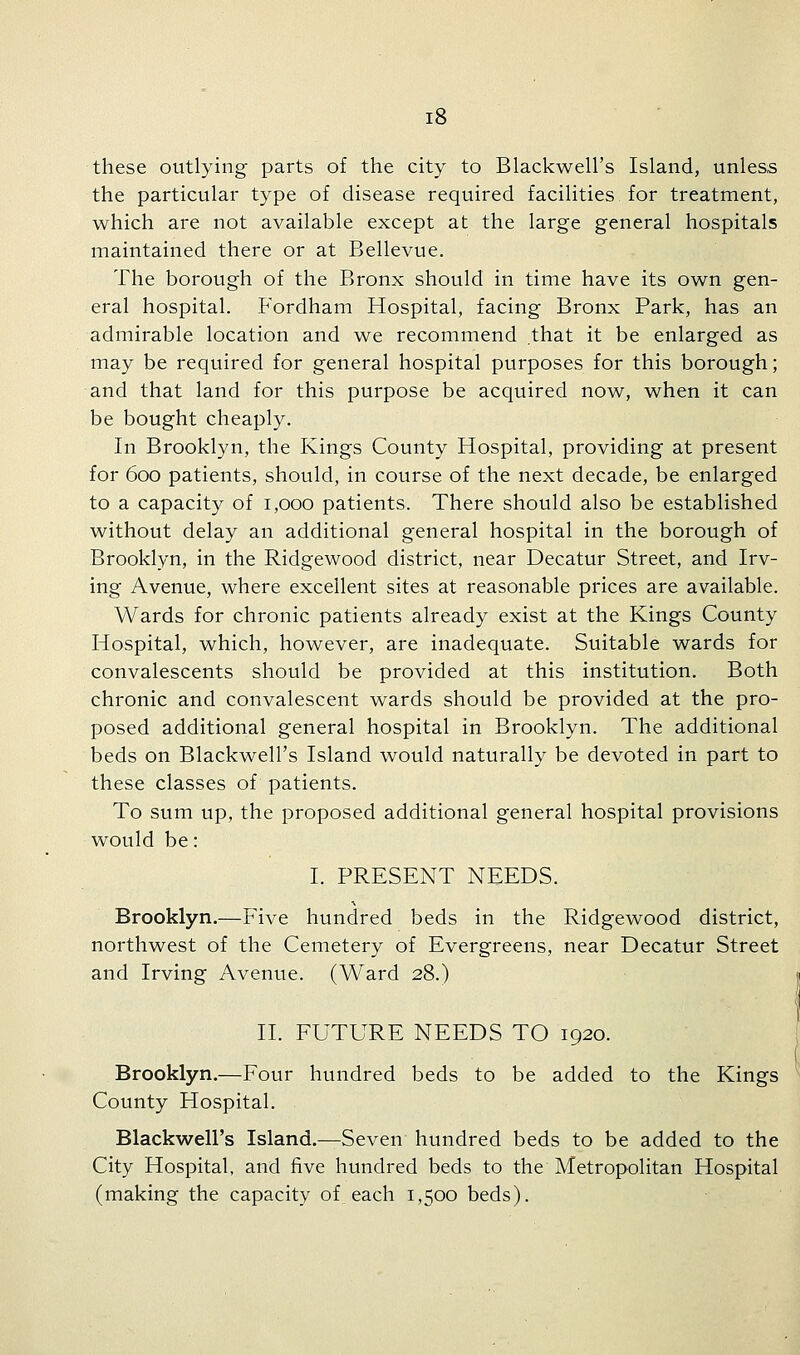 these outlying parts of the city to Blackwell's Island, unless the particular type of disease required facilities for treatment, which are not available except at the large general hospitals maintained there or at Bellevue. The borough of the Bronx should in time have its own gen- eral hospital. Fordham Hospital, facing Bronx Park, has an admirable location and we recommend that it be enlarged as may be required for general hospital purposes for this borough; and that land for this purpose be acquired now, when it can be bought cheaply. In Brooklyn, the Kings County Hospital, providing at present for 600 patients, should, in course of the next decade, be enlarged to a capacity of 1,000 patients. There should also be established without delay an additional general hospital in the borough of Brooklyn, in the Ridgewood district, near Decatur Street, and Irv- ing Avenue, where excellent sites at reasonable prices are available. Wards for chronic patients already exist at the Kings County Hospital, which, however, are inadequate. Suitable wards for convalescents should be provided at this institution. Both chronic and convalescent wards should be provided at the pro- posed additional general hospital in Brooklyn. The additional beds on Blackwell's Island would naturally be devoted in part to these classes of patients. To sum up, the proposed additional general hospital provisions would be: I. PRESENT NEEDS. Brooklyn.—Five hundred beds in the Ridgewood district, northwest of the Cemetery of Evergreens, near Decatur Street and Irving Avenue. (Ward 28.) II. FUTURE NEEDS TO 1920. Brooklyn.—Four hundred beds to be added to the Kings County Hospital. Blackwell's Island.—Seven hundred beds to be added to the City Hospital, and five hundred beds to the Metropolitan Hospital (making the capacity of each 1,500 beds).