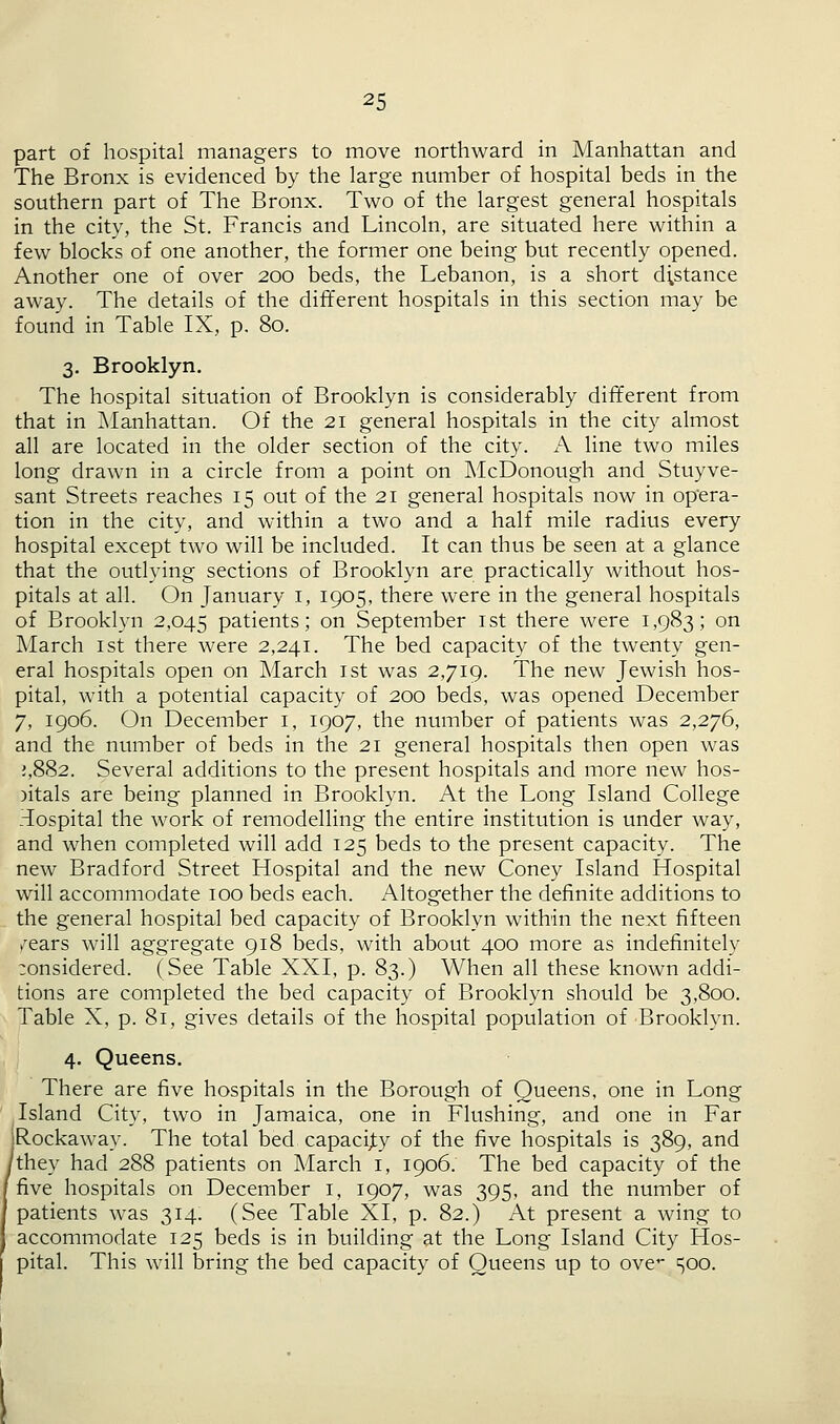 part of hospital managers to move northward in Manhattan and The Bronx is evidenced by the large number of hospital beds in the southern part of The Bronx. Two of the largest general hospitals in the city, the St. Francis and Lincoln, are situated here within a few blocks of one another, the former one being but recently opened. Another one of over 200 beds, the Lebanon, is a short distance away. The details of the different hospitals in this section may be found in Table IX, p. 80. 3. Brooklyn. The hospital situation of Brooklyn is considerably different from that in Manhattan. Of the 21 general hospitals in the city almost all are located in the older section of the city. A line two miles long drawn in a circle from a point on McDonough and Stuyve- sant Streets reaches 15 out of the 21 general hospitals now in opera- tion in the city, and within a two and a half mile radius every hospital except two will be included. It can thus be seen at a glance that the outlying sections of Brooklyn are practically without hos- pitals at all. On January 1, 1905, there were in the general hospitals of Brooklyn 2,045 patients; on September 1st there were 1,983; on March 1st there were 2,241. The bed capacity of the twenty gen- eral hospitals open on March 1st was 2,719. The new Jewish hos- pital, with a potential capacity of 200 beds, was opened December 7, 1906. On December 1, 1907, the number of patients was 2,276, and the number of beds in the 21 general hospitals then open was ;,882. Several additions to the present hospitals and more new hos- pitals are being planned in Brooklyn. At the Long Island College Tospital the work of remodelling the entire institution is under way, and when completed will add 125 beds to the present capacity. The new Bradford Street Hospital and the new Coney Island Hospital will accommodate 100 beds each. Altogether the definite additions to the general hospital bed capacity of Brooklyn within the next fifteen ^ears will aggregate 918 beds, with about 400 more as indefinitely ;onsidered. (See Table XXI, p. 83.) When all these known addi- tions are completed the bed capacity of Brooklyn should be 3,800. Table X, p. 81, gives details of the hospital population of Brooklyn. 4. Queens. There are five hospitals in the Borough of Queens, one in Long Island City, two in Jamaica, one in Flushing, and one in Far iRockaway. The total bed capacity of the five hospitals is 389, and 'they had 288 patients on March 1, 1906. The bed capacity of the five hospitals on December 1, 1907, was 395, and the number of patients was 314. (See Table XI, p. 82.) At present a wing to accommodate 125 beds is in building at the Long Island City Hos- pital. This will bring the bed capacity of Queens up to ove 500.