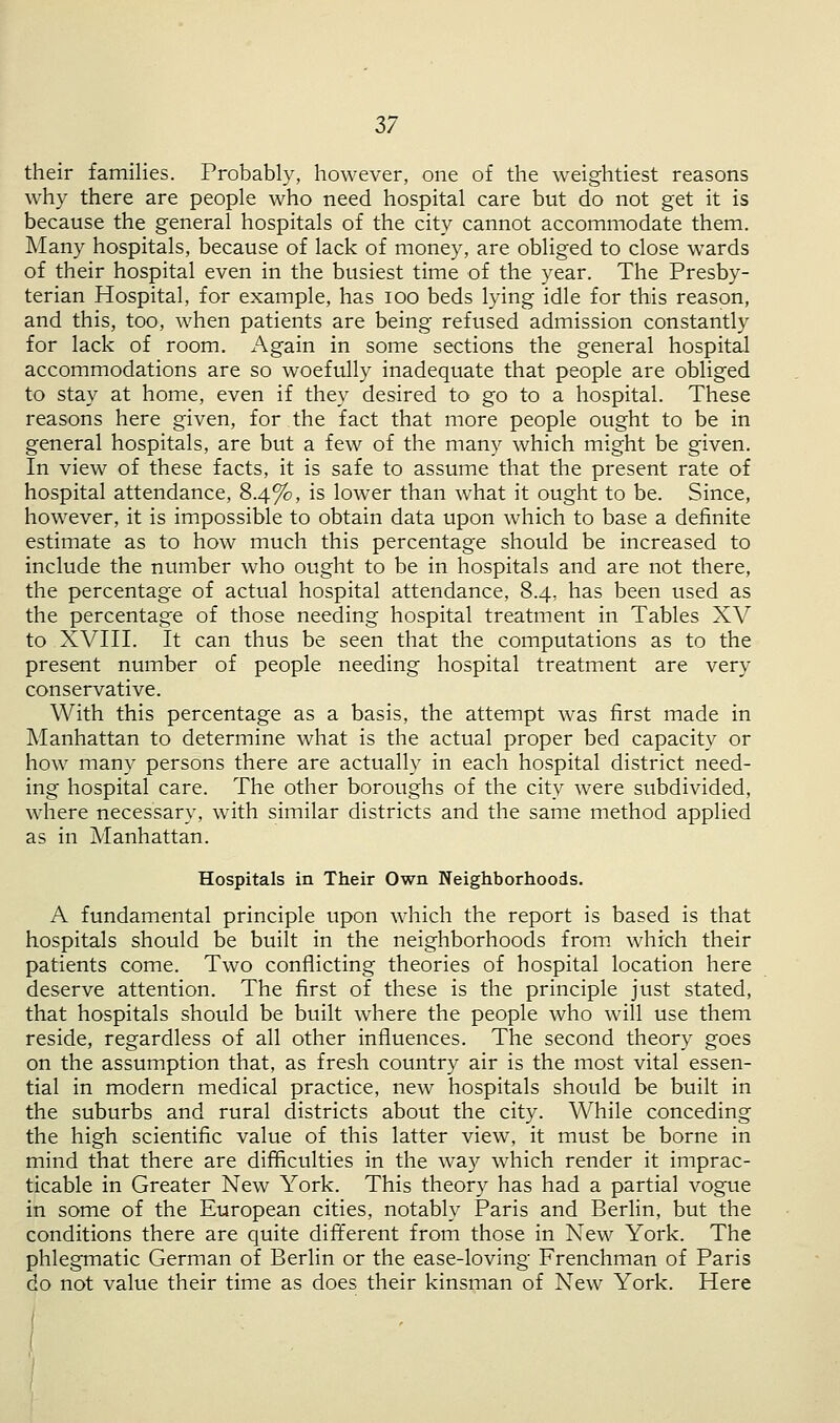 their families. Probably, however, one of the weightiest reasons why there are people who need hospital care but do not get it is because the general hospitals of the city cannot accommodate them. Many hospitals, because of lack of money, are obliged to close wards of their hospital even in the busiest time of the year. The Presby- terian Hospital, for example, has ioo beds lying idle for this reason, and this, too, when patients are being refused admission constantly for lack of room. Again in some sections the general hospital accommodations are so woefully inadequate that people are obliged to stay at home, even if they desired to go to a hospital. These reasons here given, for the fact that more people ought to be in general hospitals, are but a few of the many which might be given. In view of these facts, it is safe to assume that the present rate of hospital attendance, 8.4%, is lower than what it ought to be. Since, however, it is impossible to obtain data upon which to base a definite estimate as to how much this percentage should be increased to include the number who ought to be in hospitals and are not there, the percentage of actual hospital attendance, 8.4, has been used as the percentage of those needing hospital treatment in Tables XV to XVIII. It can thus be seen that the computations as to the present number of people needing hospital treatment are very conservative. With this percentage as a basis, the attempt was first made in Manhattan to determine what is the actual proper bed capacity or how many persons there are actually in each hospital district need- ing hospital care. The other boroughs of the city were subdivided, where necessary, with similar districts and the same method applied as in Manhattan. Hospitals in Their Own Neighborhoods. A fundamental principle upon which the report is based is that hospitals should be built in the neighborhoods from which their patients come. Two conflicting theories of hospital location here deserve attention. The first of these is the principle just stated, that hospitals should be built where the people who will use them reside, regardless of all other influences. The second theory goes on the assumption that, as fresh country air is the most vital essen- tial in modern medical practice, new hospitals should be built in the suburbs and rural districts about the city. While conceding the high scientific value of this latter view, it must be borne in mind that there are difficulties in the way which render it imprac- ticable in Greater New York. This theory has had a partial vogue in some of the European cities, notably Paris and Berlin, but the conditions there are quite different from those in New York. The phlegmatic German of Berlin or the ease-loving Frenchman of Paris do not value their time as does their kinsman of New York. Here