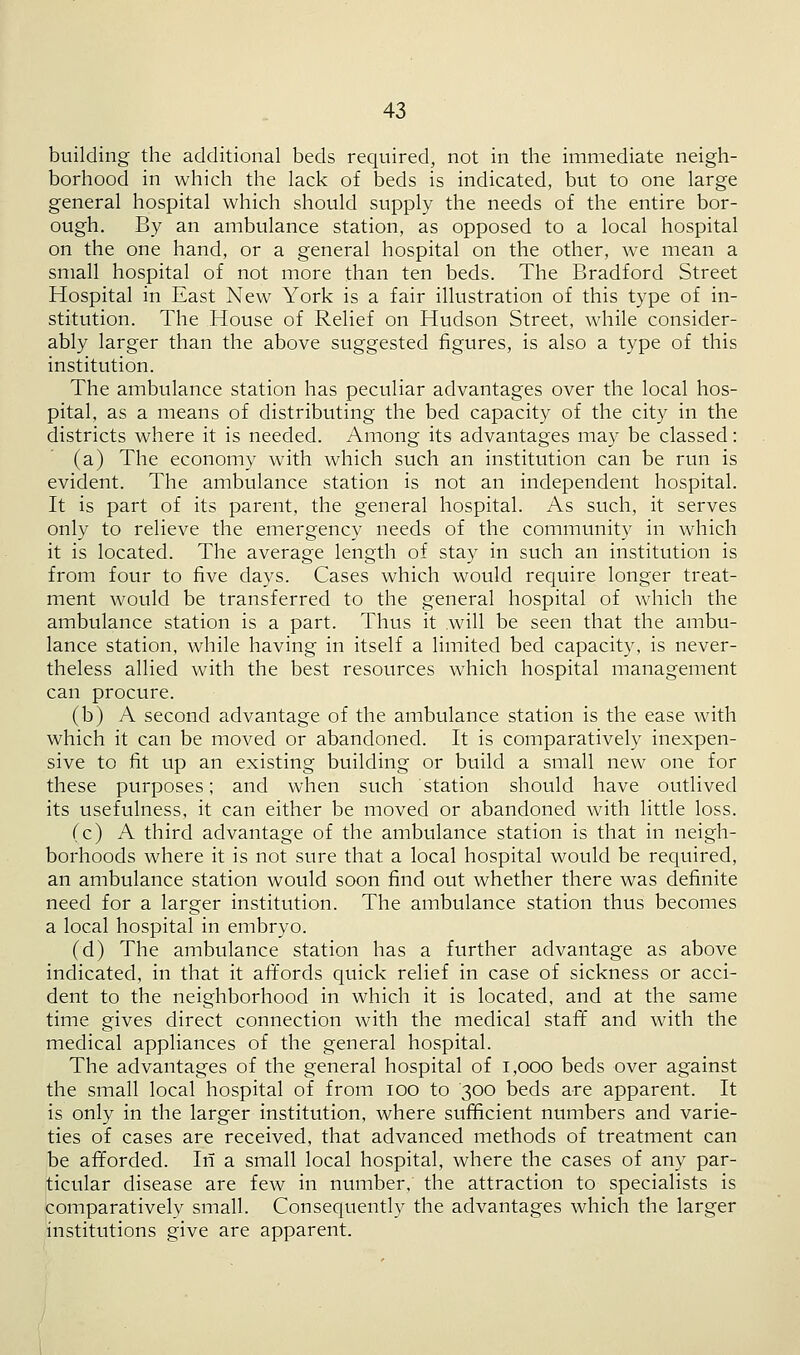 building the additional beds required, not in the immediate neigh- borhood in which the lack of beds is indicated, but to one large general hospital which should supply the needs of the entire bor- ough. By an ambulance station, as opposed to a local hospital on the one hand, or a general hospital on the other, we mean a small hospital of not more than ten beds. The Bradford Street Hospital in East New York is a fair illustration of this type of in- stitution. The House of Relief on Hudson Street, while consider- ably larger than the above suggested figures, is also a type of this institution. The ambulance station has peculiar advantages over the local hos- pital, as a means of distributing the bed capacity of the city in the districts where it is needed. Among its advantages may be classed: (a) The economy with which such an institution can be run is evident. The ambulance station is not an independent hospital. It is part of its parent, the general hospital. As such, it serves only to relieve the emergency needs of the community in which it is located. The average length of stay in such an institution is from four to five days. Cases which would require longer treat- ment would be transferred to the general hospital of which the ambulance station is a part. Thus it will be seen that the ambu- lance station, while having in itself a limited bed capacity, is never- theless allied with the best resources which hospital management can procure. (b) A second advantage of the ambulance station is the ease with which it can be moved or abandoned. It is comparatively inexpen- sive to fit up an existing building or build a small new one for these purposes; and when such station should have outlived its usefulness, it can either be moved or abandoned with little loss. (c) A third advantage of the ambulance station is that in neigh- borhoods where it is not sure that a local hospital would be required, an ambulance station would soon find out whether there was definite need for a larger institution. The ambulance station thus becomes a local hospital in embryo. (d) The ambulance station has a further advantage as above indicated, in that it affords quick relief in case of sickness or acci- dent to the neighborhood in which it is located, and at the same time gives direct connection with the medical staff and with the medical appliances of the general hospital. The advantages of the general hospital of 1,000 beds over against the small local hospital of from ioo to 300 beds are apparent. It is only in the larger institution, where sufficient numbers and varie- ties of cases are received, that advanced methods of treatment can be afforded. In a small local hospital, where the cases of any par- ticular disease are few in number, the attraction to specialists is comparatively small. Consequently the advantages which the larger institutions give are apparent.