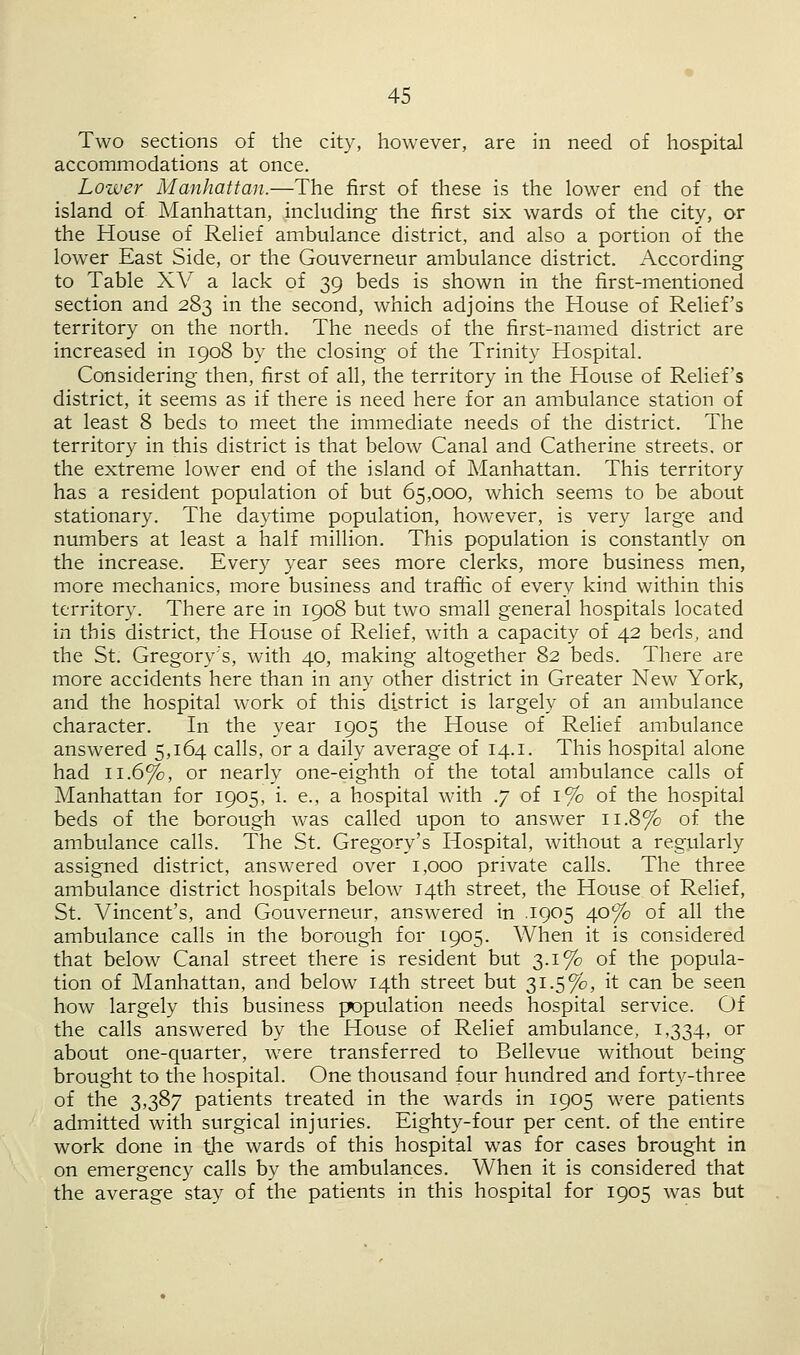 Two sections of the city, however, are in need of hospital accommodations at once. Lower Manhattan.—The first of these is the lower end of the island of Manhattan, including the first six wards of the city, or the House of Relief ambulance district, and also a portion of the lower East Side, or the Gouverneur ambulance district. According to Table XV a lack of 39 beds is shown in the first-mentioned section and 283 in the second, which adjoins the House of Relief's territory on the north. The needs of the first-named district are increased in 1908 by the closing of the Trinity Hospital. Considering then, first of all, the territory in the House of Relief's district, it seems as if there is need here for an ambulance station of at least 8 beds to meet the immediate needs of the district. The territory in this district is that below Canal and Catherine streets, or the extreme lower end of the island of Manhattan. This territory has a resident population of but 65,000, which seems to be about stationary. The daytime population, however, is very large and numbers at least a half million. This population is constantly on the increase. Every year sees more clerks, more business men, more mechanics, more business and traffic of every kind within this territory. There are in 1908 but two small general hospitals located in this district, the House of Relief, with a capacity of 42 beds, and the St. Gregory's, with 40, making altogether 82 beds. There are more accidents here than in any other district in Greater New York, and the hospital work of this district is largely of an ambulance character. In the year 1905 the House of Relief ambulance answered 5,164 calls, or a daily average of 14.1. This hospital alone had 11.6%, or nearly one-eighth of the total ambulance calls of Manhattan for 1905, i. e., a hospital with .7 of 1% of the hospital beds of the borough was called upon to answer 11.8% of the ambulance calls. The St. Gregory's Hospital, without a regularly assigned district, answered over 1,000 private calls. The three ambulance district hospitals below 14th street, the House of Relief, St. Vincent's, and Gouverneur, answered in 1905 40% of all the ambulance calls in the borough for 1905. When it is considered that below Canal street there is resident but 3.1% of the popula- tion of Manhattan, and below 14th street but 31.5%, it can be seen how largely this business papulation needs hospital service. Of the calls answered by the House of Relief ambulance, 1,334, or about one-quarter, were transferred to Bellevue without being brought to the hospital. One thousand four hundred and forty-three of the 3,387 patients treated in the wards in 1905 were patients admitted with surgical injuries. Eighty-four per cent, of the entire work done in the wards of this hospital was for cases brought in on emergency calls by the ambulances. When it is considered that the average stay of the patients in this hospital for 1905 was but